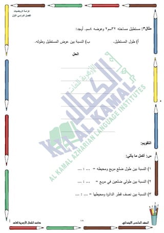 17 ‫االبتدائي‬‫السادس‬‫الصف‬‫للغات‬ ‫األزهرية‬‫الكمال‬‫معاهد‬
‫كراس‬‫ة‬‫الرٌاضٌات‬
‫األول‬ ً‫الدراس‬ ‫الفصل‬
‫مثال‬3:‫مساحتو‬ ‫مستطيؿ‬65‫سـ‬5‫كعرضو‬7:‫أكجد‬ .‫سـ‬
.‫المستطيؿ‬ ‫طكؿ‬ )‫أ‬.‫كطكلو‬ ‫المستطيؿ‬ ‫عرض‬ ‫بيف‬ ‫النسبة‬ )‫ب‬
‫الحل‬
........................................................................................
........................................................................................
........................................................................................
........................................................................................
........................................................................................
........................................................................................
:‫التقوٌم‬
:ً‫ٌأت‬ ‫ما‬ ‫أكمل‬ :‫س‬
4= ‫كمحيطو‬ ‫بع‬‫ر‬‫م‬ ‫ضمع‬ ‫طكؿ‬ ‫بيف‬ ‫النسبة‬ )... : ...
5= ‫بع‬‫ر‬‫م‬ ‫في‬ ‫ضمعيف‬ ‫طكلي‬ ‫بيف‬ ‫النسبة‬ )... : ...
6... : ... = ‫كمحيطيا‬ ‫ة‬‫ر‬‫الدائ‬ ‫قطر‬ ‫نصؼ‬ ‫بيف‬ ‫النسبة‬ )
 