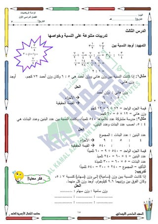 12 ‫االبتدائي‬‫السادس‬‫الصف‬‫للغات‬ ‫األزهرية‬‫الكمال‬‫معاهد‬
‫كراس‬‫ة‬‫الرٌاضٌات‬
‫األول‬ ً‫الدراس‬ ‫الفصل‬
‫التارٌخ‬:.............................................................................................‫م‬
:‫الٌوم‬.........................................................................................................
‫التارٌخ‬:......................................................................................‫هـ‬
‫الثالث‬ ‫الدرس‬
‫وخواصها‬ ‫النسبة‬ ‫على‬ ‫متنوعة‬ ‫تدرٌبات‬
‫بٌن‬ ‫النسبة‬ ‫أوجد‬ :‫التمهٌد‬،
:÷ = : =
× == =
=4:5
‫اال‬‫ا‬‫مث‬1:‫ػي‬‫ػ‬‫ى‬ ‫ػد‬‫ػ‬‫م‬‫أح‬ ‫ككزف‬ ‫ػاني‬‫ػ‬‫ى‬ ‫كزف‬ ‫ػيف‬‫ػ‬‫ب‬ ‫ػبة‬‫ػ‬‫س‬‫الن‬ ‫ػت‬‫ػ‬‫ن‬‫كا‬ ‫إذا‬8:9‫ػاف‬‫ػ‬‫ك‬‫ك‬‫ػد‬‫ػ‬‫م‬‫أح‬ ‫كزف‬:5‫ػد‬‫ػ‬‫ج‬‫أك‬ .‫ػـ‬‫ػ‬‫ج‬‫ك‬
.‫ىاني‬ ‫كزف‬
‫الحل‬
‫أحمد‬ ‫كزف‬ : ‫ىاني‬ ‫كزف‬
8:9‫اء‬‫ز‬‫األج‬
::5‫الحقيقية‬ ‫القيمة‬
= ‫احد‬‫ك‬‫ال‬ ‫ء‬‫الجز‬ ‫قيمة‬:5÷9=45‫كجـ‬
= ‫ىاني‬ ‫كزف‬45×8=93‫كجـ‬
‫مثال‬2:‫تالميذىا‬ ‫عدد‬ ‫مةتركة‬ ‫مدرسة‬873‫تممي‬‫ػي‬‫ى‬ ‫ػات‬‫ن‬‫الب‬ ‫ػدد‬‫ع‬‫ك‬ ‫ػيف‬‫ن‬‫الب‬ ‫عدد‬ ‫بيف‬ ‫النسبة‬ ‫ككانت‬ ،‫ا‬‫ن‬‫ذ‬
7:8.‫البنيف‬ ‫كعدد‬ ‫البنات‬ ‫عدد‬ ‫احسب‬ .
‫الحل‬
‫ع‬‫المجمك‬ : ‫البنات‬ ‫عدد‬ : ‫البنيف‬ ‫عدد‬
7:8:<‫اء‬‫ز‬‫األج‬
::873‫الحقيقية‬ ‫القيمة‬
= ‫احد‬‫ك‬‫ال‬ ‫ء‬‫الجز‬ ‫قيمة‬873÷<=93‫ا‬‫ن‬‫ذ‬‫تممي‬
‫عدد‬= ‫البنيف‬7×93=573‫تمميذ‬
= ‫البنات‬ ‫عدد‬8×93=633‫تمميذة‬
= ‫ع‬‫المجمك‬ = ‫التأكيد‬573+633=873‫ا‬‫ن‬‫ذ‬‫تممي‬
:‫تدرٌب‬
‫ػبة‬‫ػ‬‫ػ‬‫س‬‫كن‬ )‫ػياـ‬‫ػ‬‫ػ‬‫س‬( ‫كزف‬ ‫ػى‬‫ػ‬‫ػ‬‫ل‬‫إ‬ )‫ػامية‬‫ػ‬‫ػ‬‫س‬( ‫كزف‬ ‫ػيف‬‫ػ‬‫ػ‬‫ب‬ ‫ػبة‬‫ػ‬‫ػ‬‫س‬‫الن‬ ‫ػت‬‫ػ‬‫ػ‬‫ن‬‫كا‬ ‫إذا‬::8،
‫نييما‬‫ز‬‫ك‬ ‫بيف‬ ‫الفرؽ‬ ‫ككاف‬<.9.‫منيما‬ ‫كؿ‬ ‫كزف‬ ‫أكجد‬ .‫اـ‬‫ر‬‫كيمكج‬
‫الحل‬
‫س‬ ‫كزف‬ : ‫سامية‬ ‫كزف‬......... : ‫ياـ‬
............. : ............ : ............
............. : ............ : ............
3
01
1
73
( =1×0+ )3)
=
1
73
3
01
2
0
3
01
2
0
2
7
2
0
2
7
2
0
7
2
10
71
1
7
!‫معاٌا‬ ‫فكر‬
 