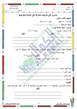 12 ‫االبتدائي‬‫السادس‬‫الصف‬‫للغات‬ ‫األزهرية‬‫الكمال‬‫معاهد‬
‫كراس‬‫ة‬‫الرٌاضٌات‬
‫األول‬ ً‫الدراس‬ ‫الفصل‬
‫التارٌخ‬:.............................................................................................‫م‬
:‫الٌوم‬.........................................................................................................
‫التارٌخ‬:......................................................................................‫هـ‬
‫وخواصها‬ ‫النسبة‬ ‫على‬ ‫متنوعة‬ ‫تدرٌبات‬ ‫على‬ ‫تمارٌن‬
:ً‫ٌأت‬ ‫ما‬ ‫أكمل‬ :‫التمهٌد‬
= ‫الساعة‬93‫دقيقة‬= ‫اليكـ‬57‫ساعة‬
..................................... = ‫المستطيؿ‬ ‫محيط‬
‫تمرٌن‬1:‫بٌن‬ ‫النسبة‬ ‫أوجد‬ :
)‫أ‬;‫يكماف‬ ، ‫ساعات‬)‫ب‬4;،9.6
‫الحل‬‫الحل‬
....... = ‫يكماف‬.........................................................
..........................................................................
..........................................................................
..........................................................................
‫تمرٌن‬2:‫بعدييا‬ ‫بيف‬ ‫النسبة‬ ‫الةكؿ‬ ‫مستطيمة‬ ‫أرض‬ ‫قطعة‬7::‫محيطيا‬ ‫ككاف‬ ،77.‫متر‬
.‫األرض‬ ‫مساحة‬ ‫أكجد‬
)‫العرض‬ + ‫(الطكؿ‬×5
‫المحيط‬ : ‫الثاني‬ ‫البعد‬ : ‫األكؿ‬ ‫البعد‬
7:::55
:77
.... = ‫احد‬‫ك‬‫ال‬ ‫ء‬‫الجز‬ ‫قيمة‬........................................................
.................................................................... = ‫األكؿ‬ ‫البعد‬
.................................................................... = ‫الثاني‬ ‫البعد‬
................... = ‫المساحة‬....................................................
:‫التقوٌم‬
‫تفاعيما‬‫ر‬‫ا‬ ‫بيف‬ ‫النسبة‬ ‫تاف‬‫ر‬‫عما‬7::‫ىك‬ ‫تفاعيما‬‫ر‬‫ا‬ ‫بيف‬ ‫الفرؽ‬ ‫ككاف‬ ،<.‫منيما‬ ‫كؿ‬ ‫تفاع‬‫ر‬‫ا‬ ‫أكجد‬ .‫متر‬
‫الحل‬
.......................................................................
.......................................................................
.......................................................................
 