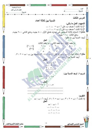 19 ‫االبتدائي‬‫السادس‬‫الصف‬‫للغات‬ ‫األزهرية‬‫الكمال‬‫معاهد‬
‫كراس‬‫ة‬‫الرٌاضٌات‬
‫األول‬ ً‫الدراس‬ ‫الفصل‬
‫التارٌخ‬:.............................................................................................‫م‬
:‫الٌوم‬.........................................................................................................
‫التارٌخ‬:......................................................................................‫هـ‬
‫الثالث‬ ‫الدرس‬
‫أعداد‬ ‫ثالثة‬ ‫بٌن‬ ‫النسبة‬
:ً‫ٌأت‬ ‫ما‬ ‫أكمل‬ :‫التمهٌد‬
4... : ... = ‫ب‬ : ‫أ‬ ‫فإف‬ ،‫ب‬ ‫نصؼ‬ ‫أ‬ ‫كانت‬ ‫إذا‬ )
5... : ... = ‫ب‬ : ‫أ‬ ‫فإف‬ ،‫ب‬ ‫ضعؼ‬ ‫أ‬ ‫كانت‬ ‫إذا‬ )
‫مثااال‬1:‫األكؿ‬ ‫ػدفع‬‫ػ‬‫ػ‬‫ف‬ ،‫ة‬‫ر‬‫ػا‬‫ػ‬‫ج‬‫ت‬ ‫ػي‬‫ػ‬‫ف‬ ‫ػخاص‬‫ػ‬‫ػ‬‫ة‬‫أ‬ ‫ػة‬‫ػ‬‫ث‬‫ثال‬ ‫ػترؾ‬‫ػ‬‫ػ‬‫ة‬‫ا‬733‫ػاني‬‫ػ‬‫ث‬‫ال‬ ‫ػع‬‫ػ‬‫ػ‬‫ف‬‫كد‬ ،‫ػو‬‫ػ‬‫ي‬‫جن‬933،‫ػو‬‫ػ‬‫ػ‬‫ي‬‫جن‬
‫الثالث‬ ‫كدفع‬4333.‫جنيو‬
‫أكجد‬.‫ا‬‫ك‬‫دفع‬ ‫ما‬ ‫بيف‬ ‫النسبة‬ :
‫الحل‬
‫الثالث‬ ‫دفعو‬ ‫ما‬ : ‫الثاني‬ ‫دفعو‬ ‫ما‬ : ‫األكؿ‬ ‫دفعو‬ ‫ما‬
733:933:4333÷(433)
7:9:43÷(5)
5:6:8
‫مثال‬2:= ‫ب‬ : ‫أ‬ ‫كاف‬ ‫إذا‬ ،‫ػ‬‫ح‬ ، ‫ب‬ ، ‫أ‬ ‫أعداد‬ ‫ثالثة‬7:6= ‫ػ‬‫ح‬ : ‫ب‬ ‫بيف‬ ‫النسبة‬‫ك‬ ،5:6.
‫ػ‬‫ح‬ ، ‫ب‬ ، ‫أ‬ ‫بيف‬ ‫النسبة‬ ‫أكجد‬
‫الحل‬
‫ػ‬‫ح‬ : ‫ب‬ : ‫أ‬
7:6... :
: ..5:6
.. : .. : ..
‫تدرٌب‬1:‫بٌن‬ ‫النسبة‬ ‫أوجد‬ :
3.8، ،3.458
‫الحل‬
3.8::3.458
.............................................
.............................................
.............................................
:‫التقوٌم‬
= ‫ب‬ : ‫أ‬ ‫كانت‬ ‫إذا‬5:6= ‫ػ‬‫ح‬ : ‫ب‬ ،9:8‫ػ‬‫ح‬ : ‫ب‬ : ‫أ‬ :‫أكجد‬ .
‫الحل‬
‫أ‬‫ب‬ :‫ػ‬‫ح‬ :
... : ... : ...
... : ... : ...
... : ... : ...
1
0
1
0
 