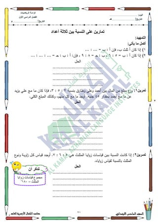 71 ‫االبتدائي‬‫السادس‬‫الصف‬‫للغات‬ ‫األزهرية‬‫الكمال‬‫معاهد‬
‫كراس‬‫ة‬‫الرٌاضٌات‬
‫األول‬ ً‫الدراس‬ ‫الفصل‬
‫التارٌخ‬:.............................................................................................‫م‬
:‫الٌوم‬.........................................................................................................
‫التارٌخ‬:......................................................................................‫هـ‬
‫أعداد‬ ‫ثالثة‬ ‫بٌن‬ ‫النسبة‬ ‫على‬ ‫تمارٌن‬
:‫التمهٌد‬
:ً‫ٌأت‬ ‫ما‬ ‫أكمل‬
4... : ... = ‫ب‬ : ‫أ‬ ‫فإف‬ ،‫ب‬ ‫ثمث‬ ‫أ‬ ‫كاف‬ ‫إذا‬ )
5= ‫ب‬ : ‫أ‬ ‫كاف‬ ‫إذا‬ )8:9= ‫ػ‬‫ح‬ : ‫ب‬ ،;:<... : ... : ... = ‫ػ‬‫ح‬ : ‫ب‬ : ‫أ‬ :‫فإف‬ ،
‫الحؿ‬
.....................................
.....................................
.....................................
.....................................
‫تمرٌن‬1:‫كعمي‬ ‫أحمد‬ ‫بيف‬ ‫الماؿ‬ ‫مف‬ ‫مبمغ‬ ‫ع‬‫كز‬‫ػبة‬‫س‬‫بن‬ ‫ػارؽ‬‫ط‬‫ك‬5:8:6‫ػد‬‫ي‬‫ز‬‫ي‬ ‫ػي‬‫م‬‫ع‬ ‫ػع‬‫م‬ ‫ػا‬‫م‬ ‫ػاف‬‫ك‬ ‫ػإذا‬‫ف‬ ،
‫بمقدار‬ ‫أحمد‬ ‫مع‬ ‫ما‬ ‫عف‬78.‫الكمي‬ ‫المبمغ‬ ‫ككذلؾ‬ ،‫منيـ‬ ‫كؿ‬ ‫مع‬ ‫ما‬ ‫أكجد‬ .‫جنيو‬
‫الحل‬
.....................................
.....................................
.....................................
.....................................
.....................................
.....................................
.....................................
.....................................
‫ارٌن‬‫ا‬‫تم‬2:‫ػي‬‫ػ‬‫ى‬ ‫ػث‬‫ػ‬‫م‬‫المث‬ ‫ػا‬‫ػ‬‫ي‬‫ا‬‫ك‬‫ز‬ ‫ػات‬‫ػ‬‫س‬‫قيا‬ ‫ػيف‬‫ػ‬‫ب‬ ‫ػبة‬‫ػ‬‫س‬‫الن‬ ‫ػت‬‫ػ‬‫ن‬‫كا‬ ‫إذا‬8:9::‫ػك‬‫ػ‬‫ن‬‫ك‬ ‫ػة‬‫ػ‬‫ي‬‫اك‬‫ز‬ ‫ػؿ‬‫ػ‬‫ك‬ ‫ػاس‬‫ػ‬‫ي‬‫ق‬ ‫ػد‬‫ػ‬‫ج‬‫أك‬ .‫ع‬
.‫اياه‬‫ك‬‫ز‬ ‫لقياس‬ ‫بالنسبة‬ ‫المثمث‬
‫الحل‬
.....................................
.....................................
.....................................
.....................................
.....................................
‫زوايا‬ ‫قياساخ‬ ‫يجًىع‬
= ‫انًثهث‬114ِ
‫أن‬ ‫تذكر‬
 
