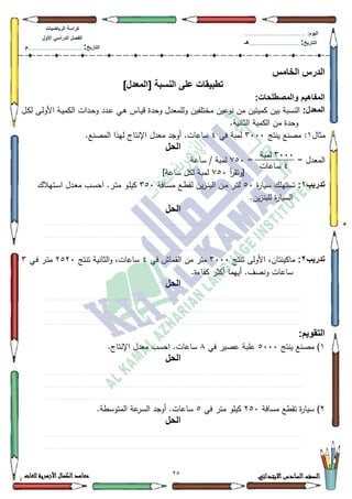 72 ‫االبتدائي‬‫السادس‬‫الصف‬‫للغات‬ ‫األزهرية‬‫الكمال‬‫معاهد‬
‫كراس‬‫ة‬‫الرٌاضٌات‬
‫األول‬ ً‫الدراس‬ ‫الفصل‬
‫التارٌخ‬:.............................................................................................‫م‬
:‫الٌوم‬.........................................................................................................
‫التارٌخ‬:......................................................................................‫هـ‬
‫الخامس‬ ‫الدرس‬
‫تط‬]‫[المعدل‬ ‫النسبة‬ ‫على‬ ‫بٌقات‬
:‫والمصطلحات‬ ‫المفاهٌم‬
:‫المعدل‬‫مختمفيف‬ ‫نكعيف‬ ‫مف‬ ‫كميتيف‬ ‫بيف‬ ‫النسبة‬‫ػؿ‬‫ك‬‫ل‬ ‫ػى‬‫ل‬‫األك‬ ‫ػة‬‫ي‬‫الكم‬ ‫ػدات‬‫ح‬‫ك‬ ‫ػدد‬‫ع‬ ‫ػي‬‫ى‬ ‫ػاس‬‫ي‬‫ق‬ ‫كحدة‬ ‫كلممعدؿ‬
.‫الثانية‬ ‫الكمية‬ ‫مف‬ ‫كحدة‬
‫مثاؿ‬4‫ينتج‬ ‫مصنع‬ :6333‫في‬ ‫لمبة‬7.‫المصنع‬ ‫ليذا‬ ‫اإلنتاج‬ ‫معدؿ‬ ‫أكجد‬ .‫ساعات‬
‫الحل‬
= ‫المعدؿ‬=:83‫ساعة‬ / ‫لمبة‬
‫أ‬‫ر‬‫[كتق‬:83]‫ساعة‬ ‫لكؿ‬ ‫لمبة‬
‫تدرٌب‬1:‫ة‬‫ر‬‫سيا‬ ‫تستيمؾ‬83‫ػافة‬‫س‬‫م‬ ‫ػع‬‫ط‬‫لق‬ ‫يف‬‫ز‬‫ػ‬‫ن‬‫الب‬ ‫ػف‬‫م‬ ‫ػر‬‫ت‬‫ل‬683‫ػتيالؾ‬‫س‬‫ا‬ ‫ػدؿ‬‫ع‬‫م‬ ‫ػب‬‫س‬‫اح‬ .‫ػر‬‫ت‬‫م‬ ‫ػك‬‫م‬‫كي‬
.‫يف‬‫ز‬‫لمبن‬ ‫ة‬‫ر‬‫السيا‬
‫الحل‬
.............................................................................................................................................................................................................................................................................................................................................................................................................................................................................................................................................................................................................................................................................................................
..............................................................................................................................................................................................................................................................................................................................................................................................................................................................................................................................................................................................................................................................................................................
...............................................................................................................................................................................................................................................................................................................................................................................................................................................................................................................................................................................................................................................................................................................
‫تدرٌب‬2:‫تنتج‬ ‫األكلى‬ ،‫ماكينتاف‬6333‫في‬ ‫القماش‬ ‫مف‬ ‫متر‬7‫تنتج‬ ‫الثانية‬‫ك‬ ،‫ساعات‬5853‫ػي‬‫ف‬ ‫ػر‬‫ت‬‫م‬6
.‫كفاءة‬ ‫أكثر‬ ‫أييما‬ .‫كنصؼ‬ ‫ساعات‬
‫الحل‬
.............................................................................................................................................................................................................................................................................................................................................................................................................................................................................................................................................................................................................................................................................................................
..............................................................................................................................................................................................................................................................................................................................................................................................................................................................................................................................................................................................................................................................................................................
...............................................................................................................................................................................................................................................................................................................................................................................................................................................................................................................................................................................................................................................................................................................
:‫التقوٌم‬
4‫ينتج‬ ‫مصنع‬ )8333‫في‬ ‫عصير‬ ‫عمبة‬;.‫اإلنتاج‬ ‫معدؿ‬ ‫احسب‬ .‫ساعات‬
‫الحل‬
.............................................................................................................................................................................................................................................................................................................................................................................................................................................................................................................................................................................................................................................................................................................
..............................................................................................................................................................................................................................................................................................................................................................................................................................................................................................................................................................................................................................................................................................................
...............................................................................................................................................................................................................................................................................................................................................................................................................................................................................................................................................................................................................................................................................................................
5‫مسافة‬ ‫تقطع‬ ‫ة‬‫ر‬‫سيا‬ )583‫في‬ ‫متر‬ ‫كيمك‬8.‫المتكسطة‬ ‫عة‬‫السر‬ ‫أكجد‬ .‫ساعات‬
‫الحل‬
.............................................................................................................................................................................................................................................................................................................................................................................................................................................................................................................................................................................................................................................................................................................
..............................................................................................................................................................................................................................................................................................................................................................................................................................................................................................................................................................................................................................................................................................................
3444‫نًثح‬
0‫ساعاخ‬
 