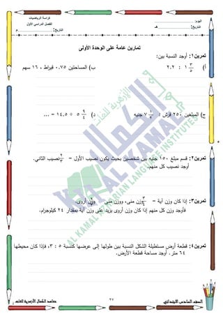 72 ‫االبتدائي‬‫السادس‬‫الصف‬‫للغات‬ ‫األزهرية‬‫الكمال‬‫معاهد‬
‫كراس‬‫ة‬‫الرٌاضٌات‬
‫األول‬ ً‫الدراس‬ ‫الفصل‬
‫التارٌخ‬:.............................................................................................‫م‬
:‫الٌوم‬.........................................................................................................
‫التارٌخ‬:......................................................................................‫هـ‬
‫األولى‬ ‫الوحدة‬ ‫على‬ ‫عامة‬ ‫تمارٌن‬
‫تمرٌن‬1::‫بيف‬ ‫النسبة‬ ‫أكجد‬
)‫أ‬4:5.5‫المساحتيف‬ )‫ب‬3.:8، ‫اط‬‫ر‬‫قي‬49‫سيـ‬
............................................................................................................................................................................................................................................................................................................................................................................................................................................................................................................................................................
............................................................................................................................................................................................................................................................................................................................................................................................................................................................................................................................................................
............................................................................................................................................................................................................................................................................................................................................................................................................................................................................................................................................................
............................................................................................................................................................................................................................................................................................................................................................................................................................................................................................................................................................
‫المبمغيف‬ )‫ج‬583: ‫قرش‬:‫جنيو‬)‫د‬8÷47.8... =
............................................................................................................................................................................................................................................................................................................................................................................................................................................................................................................................................................
............................................................................................................................................................................................................................................................................................................................................................................................................................................................................................................................................................
............................................................................................................................................................................................................................................................................................................................................................................................................................................................................................................................................................
............................................................................................................................................................................................................................................................................................................................................................................................................................................................................................................................................................
‫تمرٌن‬2:‫مبمغ‬ ‫قسـ‬483.‫الثاني‬ ‫نصيب‬ = ‫األكؿ‬ ‫نصيب‬ ‫يككف‬ ‫بحيث‬ ‫ةخصيف‬ ‫بيف‬ ‫جنيو‬
.‫منيـ‬ ‫كؿ‬ ‫نصيب‬ ‫أكجد‬
.............................................................................................................................................................................................................................................................................................................................................................................................................................................................................................................................................................................................................................................................................................................
..............................................................................................................................................................................................................................................................................................................................................................................................................................................................................................................................................................................................................................................................................................................
...............................................................................................................................................................................................................................................................................................................................................................................................................................................................................................................................................................................................................................................................................................................
‫تمرٌن‬3:‫منى‬ ‫ككزف‬ ،‫منى‬ ‫كزف‬ = ‫آية‬ ‫كزف‬ ‫كاف‬ ‫إذا‬.‫أركل‬ ‫كزف‬
‫بمقدار‬ ‫آية‬ ‫كزف‬ ‫عمى‬ ‫يد‬‫ز‬‫ي‬ ‫أركل‬ ‫كزف‬ ‫كاف‬ ‫إذا‬ ‫منيـ‬ ‫كؿ‬ ‫كزف‬ ‫فأكجد‬57.‫اـ‬‫ر‬‫كيمكج‬
.............................................................................................................................................................................................................................................................................................................................................................................................................................................................................................................................................................................................................................................................................................................
..............................................................................................................................................................................................................................................................................................................................................................................................................................................................................................................................................................................................................................................................................................................
...............................................................................................................................................................................................................................................................................................................................................................................................................................................................................................................................................................................................................................................................................................................
‫تمرٌن‬4:‫ػبة‬‫س‬‫كن‬ ‫ػيا‬‫ض‬‫عر‬ ‫ػى‬‫ل‬‫إ‬ ‫ػا‬‫ي‬‫طكل‬ ‫ػيف‬‫ب‬ ‫ػبة‬‫س‬‫الن‬ ‫الةكؿ‬ ‫مستطيمة‬ ‫أرض‬ ‫قطعة‬8:6‫ػا‬‫ي‬‫محيط‬ ‫ػاف‬‫ك‬ ‫ػإذا‬‫ف‬ ،
97.‫األرض‬ ‫قطعة‬ ‫مساحة‬ ‫أكجد‬ .‫متر‬
.............................................................................................................................................................................................................................................................................................................................................................................................................................................................................................................................................................................................................................................................................................................
..............................................................................................................................................................................................................................................................................................................................................................................................................................................................................................................................................................................................................................................................................................................
...............................................................................................................................................................................................................................................................................................................................................................................................................................................................................................................................................................................................................................................................................................................
3
2
1
7
9
0
7
3
3
0
7
3
 