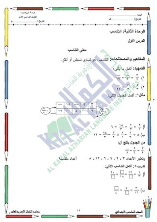 79 ‫االبتدائي‬‫السادس‬‫الصف‬‫للغات‬ ‫األزهرية‬‫الكمال‬‫معاهد‬
‫كراس‬‫ة‬‫الرٌاضٌات‬
‫األول‬ ً‫الدراس‬ ‫الفصل‬
‫التارٌخ‬:.............................................................................................‫م‬
:‫الٌوم‬.........................................................................................................
‫التارٌخ‬:......................................................................................‫هـ‬
‫التناسب‬ :‫الثانٌة‬ ‫الوحدة‬
‫األول‬ ‫الدرس‬
‫التناسب‬ ‫معنى‬
:‫والمصطلحات‬ ‫المفاهٌم‬:‫التناسب‬‫أك‬ ‫نسبتيف‬ ‫تساكم‬ ‫ىك‬.‫أكثر‬
:‫التمهٌد‬:‫يأتي‬ ‫ما‬ ‫أكمؿ‬
4)==
5)==
‫مثال‬1::‫اآلتي‬ ‫الجدكؿ‬ ‫أكمؿ‬
)‫أ‬= = ×9
)‫ب‬;= = × = ÷45
:‫أن‬ ‫ٌنتج‬ ‫الجدول‬ ‫من‬
==
‫األعداد‬ ‫كتعتبر‬6،5،<،9،45،;‫متن‬ ‫أعداد‬‫اسبة‬
‫تدرٌب‬1:ً‫اآلت‬ ‫التناسب‬ ‫أكمل‬ :
)‫أ‬= = =
= = )‫ب‬
3
7
---
1
---
72
0
3
11
3
---
71
6<--48--
5--;--45 ×7
3
÷7
3
9
1
7
3
11
3
7
3
1
1
3
7
70
3
3
7
9
1
---
1
0
3
17
11
74
3
17
9
0
 