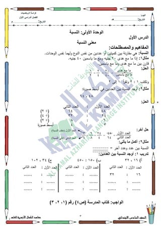 3 ‫االبتدائي‬‫السادس‬‫الصف‬‫للغات‬ ‫األزهرية‬‫الكمال‬‫معاهد‬
‫كراس‬‫ة‬‫الرٌاضٌات‬
‫األول‬ ً‫الدراس‬ ‫الفصل‬
‫التارٌخ‬:.............................................................................................‫م‬
:‫الٌوم‬.........................................................................................................
‫التارٌخ‬:......................................................................................‫هـ‬
‫النسبة‬ :‫األولى‬ ‫الوحدة‬
‫األول‬ ‫الدرس‬
‫النسبة‬ ‫معنى‬
:‫والمصطلحات‬ ‫المفاهٌم‬
:‫النسبة‬‫أك‬ ‫كميتيف‬ ‫بيف‬ ‫نة‬‫ر‬‫مقا‬ ‫ىي‬.‫الكحدات‬ ‫نفس‬ ‫كليما‬ ‫ع‬‫النك‬ ‫نفس‬ ‫مف‬ ‫عدديف‬
‫مثال‬1:‫ىدل‬ ‫مع‬ ‫ما‬ ‫إذا‬53‫ياسميف‬ ‫ما‬ ‫كمع‬ ‫جنيو‬73.‫جنيو‬
.‫ياسميف‬ ‫مع‬ ‫كما‬ ‫ىدل‬ ‫مع‬ ‫ما‬ ‫بيف‬ ‫قارف‬
:‫الحل‬
‫كتكتب‬4:5‫أ‬‫ر‬‫كتق‬4‫إلى‬5
‫مثال‬2::‫ة‬‫ر‬‫صك‬ ‫أبسط‬ ‫في‬ ‫العدديف‬ ‫بيف‬ ‫النسبة‬ ‫أكجد‬
7;،97
:‫الحل‬
‫األكؿ‬ ‫العدد‬:‫الثاني‬ ‫العدد‬
7;:97÷(5)
57:65÷(7)
9:;÷(5)
6:7‫ة‬‫ر‬‫صك‬ ‫أبسط‬
:‫آخر‬ ‫حل‬
‫مثال‬2:ً‫ٌأت‬ ‫ما‬ ‫أكمل‬ :
= ‫آخر‬ ‫كعدد‬ ‫عدد‬ ‫بيف‬ ‫النسبة‬
‫تدرٌب‬1:‫العددٌن‬ ‫بٌن‬ ‫النسبة‬ ‫أوجد‬ :
)‫أ‬49،65)‫ب‬483:783)‫ج‬67،435
‫األكؿ‬ ‫العدد‬:‫الثاني‬ ‫العدد‬‫األكؿ‬ ‫العدد‬:‫الثاني‬ ‫العدد‬‫األكؿ‬ ‫العدد‬:‫الثاني‬ ‫العدد‬
49:65: ............: ............
: ............: ............: ............
: ..................:......: ............
:‫الواجب‬‫(ص‬ ‫المدرسة‬ ‫كتاب‬4( ‫رقم‬ )1،2،3)
53
73
5
7
‫ىدل‬ ‫مع‬ ‫ما‬
‫ياسميف‬ ‫مع‬ ‫ما‬===
4
5
7;
97
= ==
57
7
‫األكؿ‬ ‫العدد‬
‫الثاني‬ ‫العدد‬
9
;
6
7
=
)‫انُسثح‬ ‫(يقذو‬ ‫األول‬ ‫انحذ‬
)‫انُسثح‬ ‫(تاني‬ ‫انثاَي‬ ‫انحذ‬
--------
--------
 