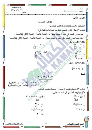 31 ‫االبتدائي‬‫السادس‬‫الصف‬‫للغات‬ ‫األزهرية‬‫الكمال‬‫معاهد‬
‫كراس‬‫ة‬‫الرٌاضٌات‬
‫األول‬ ً‫الدراس‬ ‫الفصل‬
‫التارٌخ‬:.............................................................................................‫م‬
:‫الٌوم‬.........................................................................................................
‫التارٌخ‬:......................................................................................‫هـ‬
ً‫الثان‬ ‫الدرس‬
‫التناسب‬ ‫خواص‬
:‫والمصطلحات‬ ‫المفاهٌم‬:‫التناسب‬ ‫خواص‬
‫خاصٌة‬1::‫يمي‬ ‫كما‬ ‫احدة‬‫ك‬ ‫نسبة‬ ‫بمعمكمية‬ ‫تناسب‬ ‫تككيف‬ ‫يمكف‬
-.)‫(تناسب‬ ‫األكلى‬ ‫النسبة‬ = ‫الناتجة‬ ‫النسبة‬ ‫فإف‬ ‫ا‬‫ن‬‫صفر‬ ‫يساكم‬ ‫ال‬ ‫عدد‬ ‫في‬ ‫النسبة‬ ‫دم‬ ‫ضرب‬
-‫النس‬ ‫فإف‬ ،‫ا‬‫ن‬‫صفر‬ ‫يساكم‬ ‫ال‬ ‫عدد‬ ‫عمى‬ ‫النسبة‬ ‫حدم‬ ‫قسمة‬ ‫عند‬.)‫(تناسب‬ ‫األكلى‬ ‫النسبة‬ = ‫الناتجة‬ ‫بة‬
‫مثال‬1:ً‫ٌأت‬ ‫ما‬ ‫أكمل‬ :
4)=5= )
‫الحؿ‬
4)=5)=
‫مثال‬2:‫وأكمل‬ ‫الحظ‬ :
= )‫أ‬
‫الحظ‬
6،8،45،53
6×53=93)‫الطرفيف‬ ‫ضرب‬ ‫(حاصؿ‬
8×45=93‫ض‬ ‫(حاصؿ‬)‫الكسطيف‬ ‫رب‬
‫خاصٌة‬2:‫الطرفيف‬ ‫ضرب‬ ‫حاصؿ‬ = ‫الكسطيف‬ ‫ضرب‬ ‫حاصؿ‬
‫مثال‬3:ً‫اآلت‬ ‫التناسب‬ ً‫ف‬ ‫س‬ ‫قٌمة‬ ‫أوجد‬ :
= )‫أ‬، ‫س‬ )‫ب‬:،57،89
‫الحل‬‫الحل‬
= ‫س‬=
= ‫س‬453= ‫س‬
= ‫س‬6
3
2
173
71
1
17 3
274
×0
×0
2
÷3
÷3
1 3
71
3
2
17
74
ٍ‫انىسطي‬
ٍ‫انطرفي‬
3
70
12
‫ش‬
70×12
3
‫ش‬
2
70
21
2×70
21
 