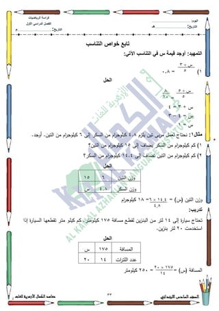33 ‫االبتدائي‬‫السادس‬‫الصف‬‫للغات‬ ‫األزهرية‬‫الكمال‬‫معاهد‬
‫كراس‬‫ة‬‫الرٌاضٌات‬
‫األول‬ ً‫الدراس‬ ‫الفصل‬
‫التارٌخ‬:.............................................................................................‫م‬
:‫الٌوم‬.........................................................................................................
‫التارٌخ‬:......................................................................................‫هـ‬
‫التناسب‬ ‫خواص‬ ‫تابع‬
:ً‫اآلت‬ ‫التناسب‬ ً‫ف‬ ‫س‬ ‫قٌمة‬ ‫أوجد‬ :‫التمهٌد‬
4)=3.;
‫الحل‬
=
+ ‫س‬6=7
= ‫س‬7–6
= ‫س‬4
‫مثال‬1:‫يمزـ‬ ‫تيف‬ ‫بى‬‫ر‬‫م‬ ‫لعمؿ‬ ‫نحتاج‬7.;‫إلى‬ ‫السكر‬ ‫مف‬ ‫اـ‬‫ر‬‫كيمكج‬9.‫أكجد‬ .‫التيف‬ ‫مف‬ ‫اـ‬‫ر‬‫كيمكج‬
4‫إلى‬ ‫يضاؼ‬ ‫السكر‬ ‫مف‬ ‫اـ‬‫ر‬‫كيمكج‬ ‫كـ‬ )48‫التيف؟‬ ‫مف‬ ‫اـ‬‫ر‬‫كيمكج‬
5‫إلى‬ ‫تضاؼ‬ ‫التيف‬ ‫مف‬ ‫اـ‬‫ر‬‫كيمكج‬ ‫كـ‬ )47.7‫السكر؟‬ ‫مف‬ ‫اـ‬‫ر‬‫كيمكج‬
‫الحل‬
‫التيف‬ ‫كزف‬948
‫السكر‬ ‫كزف‬7.;‫س‬
‫كز‬= = )‫(س‬ ‫التيف‬ ‫ف‬4;‫اـ‬‫ر‬‫كيمكج‬
:‫تدرٌب‬
‫إلى‬ ‫ة‬‫ر‬‫سيا‬ ‫تحتاج‬47‫ػافة‬‫س‬‫م‬ ‫ػع‬‫ط‬‫لق‬ ‫يف‬‫ز‬‫ػ‬‫ن‬‫الب‬ ‫ػف‬‫م‬ ‫لتر‬4:8‫إذا‬ ‫ة‬‫ر‬‫ػيا‬‫س‬‫ال‬ ‫ػا‬‫ي‬‫تقطع‬ ‫ػر‬‫ت‬‫م‬ ‫ػك‬‫م‬‫كي‬ ‫ػـ‬‫ك‬ .‫ػكمتر‬‫م‬‫كي‬
‫استخدمت‬53.‫يف‬‫ز‬‫بن‬ ‫لتر‬
‫الحل‬
‫المسافة‬4:8‫س‬
‫ات‬‫ر‬‫المت‬ ‫عدد‬4753
= = )‫(س‬ ‫المسافة‬583‫كيمكمتر‬
+ ‫ش‬3
2
+ ‫ش‬2
2
1
14
10.0×1
0.1
122×74
10
 