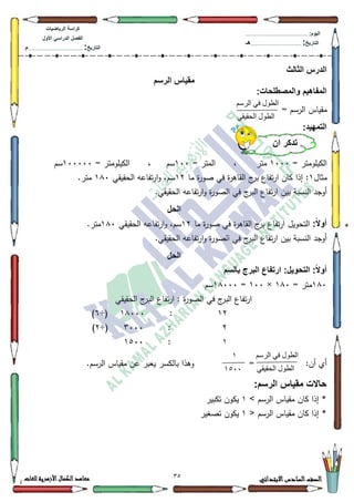 32 ‫االبتدائي‬‫السادس‬‫الصف‬‫للغات‬ ‫األزهرية‬‫الكمال‬‫معاهد‬
‫كراس‬‫ة‬‫الرٌاضٌات‬
‫األول‬ ً‫الدراس‬ ‫الفصل‬
‫التارٌخ‬:.............................................................................................‫م‬
:‫الٌوم‬.........................................................................................................
‫التارٌخ‬:......................................................................................‫هـ‬
‫الثالث‬ ‫الدرس‬
‫الرسم‬ ‫مقٌاس‬
:‫والمصطلحات‬ ‫المفاهٌم‬
= ‫الرسـ‬ ‫مقياس‬
:‫التمهٌد‬
= ‫الكيمكمتر‬4333‫متر‬،= ‫المتر‬433‫سـ‬،= ‫الكيمكمتر‬433333‫سـ‬
‫مثاؿ‬4‫ما‬ ‫ة‬‫ر‬‫صك‬ ‫في‬ ‫ة‬‫ر‬‫القاى‬ ‫ج‬‫بر‬ ‫تفاع‬‫ر‬‫ا‬ ‫كاف‬ ‫إذا‬ :45‫الحقيقي‬ ‫تفاعو‬‫ر‬‫ا‬‫ك‬ ،‫سـ‬4;3.‫متر‬
‫الصك‬ ‫في‬ ‫ج‬‫البر‬ ‫تفاع‬‫ر‬‫ا‬ ‫بيف‬ ‫النسبة‬ ‫أكجد‬.‫الحقيقي‬ ‫تفاعو‬‫ر‬‫ا‬‫ك‬ ‫ة‬‫ر‬
‫الحل‬
:ً‫ال‬‫أو‬‫ما‬ ‫ة‬‫ر‬‫صك‬ ‫في‬ ‫ة‬‫ر‬‫القاى‬ ‫ج‬‫بر‬ ‫تفاع‬‫ر‬‫ا‬ ‫التحكيؿ‬45‫الحقيقي‬ ‫تفاعو‬‫ر‬‫ا‬‫ك‬ ،‫سـ‬4;3.‫متر‬
.‫الحقيقي‬ ‫تفاعو‬‫ر‬‫ا‬‫ك‬ ‫ة‬‫ر‬‫الصك‬ ‫في‬ ‫ج‬‫البر‬ ‫تفاع‬‫ر‬‫ا‬ ‫بيف‬ ‫النسبة‬ ‫أكجد‬
‫الحل‬
‫بالسم‬ ‫البرج‬ ‫ارتفاع‬ :‫التحوٌل‬ :ً‫ال‬‫أو‬
4;3= ‫متر‬4;3×433=4;333‫سـ‬
‫ة‬‫ر‬‫الصك‬ ‫في‬ ‫ج‬‫البر‬ ‫تفاع‬‫ر‬‫ا‬‫الحقيقي‬ ‫ج‬‫البر‬ ‫تفاع‬‫ر‬‫ا‬ :
45:4;333÷(9)
5:6333÷(5)
4:4833
:‫أف‬ ‫أم‬=.‫الرسـ‬ ‫مقياس‬ ‫عف‬ ‫يعبر‬ ‫بالكسر‬ ‫كىذا‬
:‫الرسم‬ ‫مقٌاس‬ ‫حاالت‬
> ‫الرسـ‬ ‫مقياس‬ ‫كاف‬ ‫إذا‬ *4‫تكبير‬ ‫يككف‬
*< ‫الرسـ‬ ‫مقياس‬ ‫كاف‬ ‫إذا‬4‫تصغير‬ ‫يككف‬
‫انرسى‬ ‫في‬ ‫انطىل‬
‫انحقيقي‬ ‫انطىل‬
‫أن‬ ‫تذكر‬
‫انرسى‬ ‫في‬ ‫انطىل‬
‫انحقيقي‬ ‫انطىل‬
1
1244
 