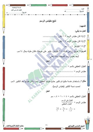 32 ‫االبتدائي‬‫السادس‬‫الصف‬‫للغات‬ ‫األزهرية‬‫الكمال‬‫معاهد‬
‫كراس‬‫ة‬‫الرٌاضٌات‬
‫األول‬ ً‫الدراس‬ ‫الفصل‬
‫التارٌخ‬:.............................................................................................‫م‬
:‫الٌوم‬.........................................................................................................
‫التارٌخ‬:......................................................................................‫هـ‬
‫الرسم‬ ‫مقٌاس‬ ‫تابع‬
:‫التمهٌد‬
:ً‫ٌأت‬ ‫ما‬ ‫أكمل‬
4< ‫الرسـ‬ ‫مقياس‬ ‫كاف‬ ‫إذا‬ )4.................. ‫يككف‬
5> ‫الرسـ‬ ‫مقياس‬ ‫كاف‬ ‫إذا‬ )4............. ‫يككف‬......
6)48‫سـ‬ .... = ‫كيمكمتر‬
‫تمرٌن‬1:‫طكلو‬ ‫اعي‬‫ر‬‫ز‬ ‫يؽ‬‫ر‬‫ط‬5.8‫يمثؿ‬ ‫طكلو‬ ‫فكاف‬ ،‫يطة‬‫ر‬‫خ‬ ‫عمى‬ ‫ظير‬ ،‫كيمكمتر‬47.‫سـ‬
.‫يعني‬ ‫كماذا‬ ‫يطة‬‫ر‬‫الخ‬ ‫رسـ‬ ‫مقياس‬ ‫أكجد‬
‫الحل‬
............................... = ‫بالسـ‬ ‫الحقيقي‬ ‫الطكؿ‬
....................................... = ‫الرسـ‬ ‫مقياس‬
........................................................
‫مثال‬1:‫الحقيقي‬ ‫طكليا‬ ‫ة‬‫ر‬‫حة‬ ‫تكبير‬ ‫تـ‬ ‫ة‬‫ر‬‫مكب‬ ‫عدسة‬ ‫باستخداـ‬7‫التكبير‬ ‫بعد‬ ‫طكليا‬ ‫ككاف‬ ،‫مـ‬9.‫سـ‬
.)‫الرسـ‬ ‫(مقياس‬ ‫التكبير‬ ‫نسبة‬ ‫احسب‬
‫الحل‬
= ‫بالسـ‬ ‫الحقيقي‬ ‫الطكؿ‬7÷43=3.7‫سـ‬
= ‫الرسـ‬ ‫مقياس‬
== =
‫انرسى‬ ‫في‬ ‫انطىل‬
‫انح‬ ‫انطىل‬‫قيقي‬
1
4.0
14
0
12
1
 