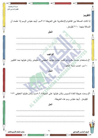 31 ‫االبتدائي‬‫السادس‬‫الصف‬‫للغات‬ ‫األزهرية‬‫الكمال‬‫معاهد‬
‫كراس‬‫ة‬‫الرٌاضٌات‬
‫األول‬ ً‫الدراس‬ ‫الفصل‬
:‫التقوٌم‬
‫ػة‬‫ط‬‫ي‬‫ر‬‫الخ‬ ‫عمى‬ ‫ية‬‫ر‬‫اإلسكند‬‫ك‬ ‫ة‬‫ر‬‫القاى‬ ‫بيف‬ ‫المسافة‬ ‫كانت‬ ‫إذا‬6.8‫أف‬ ‫ػت‬‫م‬‫عم‬ ‫إذا‬ ‫ػـ‬‫س‬‫الر‬ ‫ػاس‬‫ي‬‫مق‬ ‫ػد‬‫ج‬‫أك‬ .‫ػـ‬‫س‬
‫بينيما‬ ‫المسافة‬543.‫كيمكمتر‬
‫الحل‬
.................................................................................
.................................................................................
.................................................................................
‫الواجب‬
4‫ػي‬‫ػ‬‫ػ‬‫ق‬‫الحقي‬ ‫ػا‬‫ػ‬‫ػ‬‫ي‬‫طكل‬ ‫ة‬‫ر‬‫ػ‬‫ػ‬‫ػ‬‫ة‬‫ح‬ ‫ػر‬‫ػ‬‫ػ‬‫ي‬‫تكب‬ ‫ػـ‬‫ػ‬‫ػ‬‫ت‬ ‫ة‬‫ر‬‫ػ‬‫ػ‬‫ػ‬‫ب‬‫مك‬ ‫ػة‬‫ػ‬‫ػ‬‫س‬‫عد‬ ‫ػتخداـ‬‫ػ‬‫ػ‬‫س‬‫با‬ )8‫ػر‬‫ػ‬‫ػ‬‫ي‬‫التكب‬ ‫ػد‬‫ػ‬‫ػ‬‫ع‬‫ب‬ ‫ػا‬‫ػ‬‫ػ‬‫ي‬‫طكل‬ ‫ػاف‬‫ػ‬‫ػ‬‫ك‬‫ك‬ ‫ػر‬‫ػ‬‫ػ‬‫ت‬‫ممميم‬
43.‫التكبير‬ ‫نسبة‬ ‫احسب‬ .‫سـ‬
‫الحل‬
.................................................................................
.................................................................................
.................................................................................
5)‫ػة‬‫ػ‬‫ط‬‫ي‬‫ر‬‫الخ‬ ‫ػى‬‫ػ‬‫م‬‫ع‬ ‫ػا‬‫ػ‬‫ي‬‫طكل‬ ‫ػاف‬‫ػ‬‫ك‬‫ك‬ ‫ػكيس‬‫ػ‬‫س‬‫ال‬ ‫ػاة‬‫ػ‬‫ن‬‫لق‬ ‫ػة‬‫ػ‬‫ط‬‫ي‬‫ر‬‫خ‬ ‫ػمت‬‫ػ‬‫س‬‫ر‬;.9‫ػي‬‫ػ‬‫ق‬‫الحقي‬ ‫ػا‬‫ػ‬‫ي‬‫طكل‬ ‫ػاف‬‫ػ‬‫ك‬‫ك‬ ،‫ػـ‬‫ػ‬‫س‬4:5
.‫يطة‬‫ر‬‫الخ‬ ‫ىذه‬ ‫رسـ‬ ‫مقياس‬ ‫أكجد‬ .‫كيمكمتر‬
‫الحل‬
.................................................................................
.................................................................................
.................................................................................
 