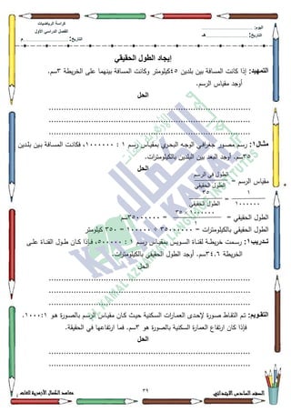 39 ‫االبتدائي‬‫السادس‬‫الصف‬‫للغات‬ ‫األزهرية‬‫الكمال‬‫معاهد‬
‫كراس‬‫ة‬‫الرٌاضٌات‬
‫األول‬ ً‫الدراس‬ ‫الفصل‬
‫التارٌخ‬:.............................................................................................‫م‬
:‫الٌوم‬.........................................................................................................
‫التارٌخ‬:......................................................................................‫هـ‬
ً‫الحقٌق‬ ‫الطول‬ ‫إٌجاد‬
:‫التمهٌد‬‫بمديف‬ ‫بيف‬ ‫المسافة‬ ‫كانت‬ ‫إذا‬78‫يطة‬‫ر‬‫الخ‬ ‫عمى‬ ‫بينيما‬ ‫المسافة‬ ‫ككانت‬ ‫كيمكمتر‬6.‫سـ‬
.‫الرسـ‬ ‫مقياس‬ ‫أكجد‬
‫الحل‬
.................................................................................
.................................................................................
.................................................................................
‫اال‬‫ا‬‫مث‬1:‫ا‬ ‫ػي‬‫ػ‬‫ف‬‫ا‬‫ر‬‫جغ‬ ‫ػكر‬‫ػ‬‫ص‬‫م‬ ‫ػـ‬‫ػ‬‫س‬‫ر‬‫ػـ‬‫ػ‬‫س‬‫ر‬ ‫ػاس‬‫ػ‬‫ي‬‫بمق‬ ‫م‬‫ػر‬‫ػ‬‫ح‬‫الب‬ ‫ػو‬‫ػ‬‫ج‬‫لك‬4:4333333‫ػديف‬‫ػ‬‫م‬‫ب‬ ‫ػيف‬‫ػ‬‫ب‬ ‫ػافة‬‫ػ‬‫س‬‫الم‬ ‫ػت‬‫ػ‬‫ن‬‫فكا‬ ،
68.‫ات‬‫ر‬‫بالكيمكمت‬ ‫البمديف‬ ‫بيف‬ ‫البعد‬ ‫أكجد‬ .‫سـ‬
‫الحل‬
= ‫الرسـ‬ ‫مقياس‬
=
= ‫الحقيقي‬ ‫الطكؿ‬=68333333‫سـ‬
= ‫ات‬‫ر‬‫بالكيمكمت‬ ‫الحقيقي‬ ‫الطكؿ‬68333333÷433333=683‫كيمكمتر‬
‫اادرٌب‬‫ا‬‫ت‬1:‫ػم‬‫ػ‬‫ػ‬‫س‬‫ر‬‫ػـ‬‫ػ‬‫ػ‬‫س‬‫ر‬ ‫ػاس‬‫ػ‬‫ػ‬‫ي‬‫بمق‬ ‫ػكيس‬‫ػ‬‫ػ‬‫س‬‫ال‬ ‫ػاة‬‫ػ‬‫ػ‬‫ن‬‫لق‬ ‫ػة‬‫ػ‬‫ػ‬‫ط‬‫ي‬‫ر‬‫خ‬ ‫ت‬4:833333‫ػى‬‫ػ‬‫ػ‬‫م‬‫ع‬ ‫ػاة‬‫ػ‬‫ػ‬‫ن‬‫الق‬ ‫ػكؿ‬‫ػ‬‫ػ‬‫ط‬ ‫ػاف‬‫ػ‬‫ػ‬‫ك‬ ‫ػإذا‬‫ػ‬‫ػ‬‫ف‬ ،
‫يطة‬‫ر‬‫الخ‬67.9.‫ات‬‫ر‬‫بالكيمكمت‬ ‫الحقيقي‬ ‫الطكؿ‬ ‫أكجد‬ .‫سـ‬
‫الحؿ‬
.................................................................................
.................................................................................
.................................................................................
:‫اوٌم‬‫ا‬‫التق‬‫ػك‬‫ػ‬‫ى‬ ‫ة‬‫ر‬‫ػك‬‫ػ‬‫ص‬‫بال‬ ‫ػـ‬‫ػ‬‫س‬‫الر‬ ‫ػاس‬‫ػ‬‫ي‬‫مق‬ ‫ػاف‬‫ػ‬‫ك‬ ‫ػث‬‫ػ‬‫ي‬‫ح‬ ‫ػكنية‬‫ػ‬‫س‬‫ال‬ ‫ات‬‫ر‬‫ػا‬‫ػ‬‫م‬‫الع‬ ‫ػدل‬‫ػ‬‫ح‬‫إل‬ ‫ة‬‫ر‬‫ػك‬‫ػ‬‫ص‬ ‫ػاط‬‫ػ‬‫ق‬‫الت‬ ‫ػـ‬‫ػ‬‫ت‬4333:4.
‫فإذا‬‫ىك‬ ‫ة‬‫ر‬‫بالصك‬ ‫السكنية‬ ‫ة‬‫ر‬‫العما‬ ‫تفاع‬‫ر‬‫ا‬ ‫كاف‬6‫تفا‬‫ر‬‫ا‬ ‫فما‬ .‫سـ‬.‫الحقيقة‬ ‫في‬ ‫عيا‬
‫الحل‬
.................................................................................
.................................................................................
‫انرسى‬ ‫في‬ ‫انطىل‬
‫انحقيقي‬ ‫انطىل‬
1
1444444
32
‫انحقيقي‬ ‫انطىل‬
1444444×32
1
 