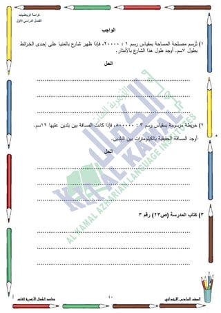 04 ‫االبتدائي‬‫السادس‬‫الصف‬‫للغات‬ ‫األزهرية‬‫الكمال‬‫معاهد‬
‫كراس‬‫ة‬‫الرٌاضٌات‬
‫األول‬ ً‫الدراس‬ ‫الفصل‬
‫الواجب‬
4‫ػـ‬‫ػ‬‫س‬‫ر‬ ‫ػاس‬‫ػ‬‫ي‬‫بمق‬ ‫ػاحة‬‫ػ‬‫س‬‫الم‬ ‫ػمحة‬‫ػ‬‫ص‬‫م‬ ‫ػـ‬‫ػ‬‫س‬‫ر‬ُ‫ت‬ )4:53333‫بالم‬ ‫ع‬‫ػار‬‫ػ‬‫ة‬ ‫ػر‬‫ػ‬‫ي‬‫ظ‬ ‫ػإذا‬‫ػ‬‫ف‬ ،‫ائط‬‫ر‬‫ػ‬‫ػ‬‫خ‬‫ال‬ ‫ػدل‬‫ػ‬‫ح‬‫إ‬ ‫ػى‬‫ػ‬‫م‬‫ع‬ ‫ػا‬‫ػ‬‫ي‬‫ن‬
‫بطكؿ‬:.‫باألمتار‬ ‫ع‬‫الةار‬ ‫ىذا‬ ‫طكؿ‬ ‫أكجد‬ .‫سـ‬
‫الحل‬
.................................................................................
.................................................................................
.................................................................................
5‫رسـ‬ ‫بمقياس‬ ‫مرسكمة‬ ‫يطة‬‫ر‬‫خ‬ )6:;33333‫عمييا‬ ‫بمديف‬ ‫بيف‬ ‫المسافة‬ ‫كانت‬ ‫فإذا‬ ،45.‫سـ‬
‫الحقيقية‬ ‫المسافة‬ ‫أكجد‬.‫البمديف‬ ‫بيف‬ ‫ات‬‫ر‬‫بالكيمكمت‬
‫الحل‬
.................................................................................
.................................................................................
.................................................................................
3‫(ص‬ ‫المدرسة‬ ‫كتاب‬ )23‫رقم‬ )3
.................................................................................
.................................................................................
.................................................................................
 