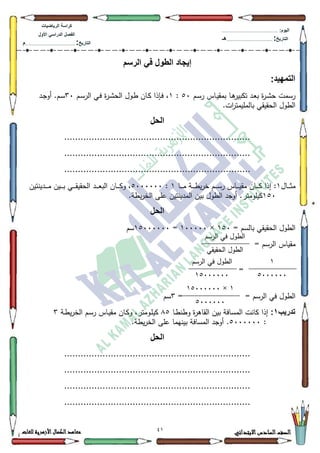 01 ‫االبتدائي‬‫السادس‬‫الصف‬‫للغات‬ ‫األزهرية‬‫الكمال‬‫معاهد‬
‫كراس‬‫ة‬‫الرٌاضٌات‬
‫األول‬ ً‫الدراس‬ ‫الفصل‬
‫التارٌخ‬:.............................................................................................‫م‬
:‫الٌوم‬.........................................................................................................
‫التارٌخ‬:......................................................................................‫هـ‬
‫الرسم‬ ً‫ف‬ ‫الطول‬ ‫إٌجاد‬
:‫التمهٌد‬
‫بم‬ ‫ػا‬‫ى‬‫تكبير‬ ‫ػد‬‫ع‬‫ب‬ ‫ة‬‫ر‬‫ػ‬‫ة‬‫ح‬ ‫رسمت‬‫ػـ‬‫س‬‫ر‬ ‫ػاس‬‫ي‬‫ق‬83:4‫ػـ‬‫س‬‫الر‬ ‫ػي‬‫ف‬ ‫ة‬‫ر‬‫ػ‬‫ة‬‫الح‬ ‫ػكؿ‬‫ط‬ ‫ػاف‬‫ك‬ ‫ػإذا‬‫ف‬ ،63‫ػد‬‫ج‬‫أك‬ .‫ػـ‬‫س‬
.‫ات‬‫ر‬‫بالمميمت‬ ‫الحقيقي‬ ‫الطكؿ‬
‫الحل‬
....................................................................
....................................................................
....................................................................
‫ػاؿ‬‫ػ‬‫ػ‬‫ػ‬‫ػ‬‫ث‬‫م‬4‫ػا‬‫ػ‬‫ػ‬‫ػ‬‫ػ‬‫م‬ ‫ػة‬‫ػ‬‫ػ‬‫ػ‬‫ػ‬‫ط‬‫ي‬‫ر‬‫خ‬ ‫ػـ‬‫ػ‬‫ػ‬‫ػ‬‫ػ‬‫س‬‫ر‬ ‫ػاس‬‫ػ‬‫ػ‬‫ػ‬‫ػ‬‫ي‬‫مق‬ ‫ػاف‬‫ػ‬‫ػ‬‫ػ‬‫ػ‬‫ك‬ ‫إذا‬ :4:8333333‫ػدينتيف‬‫ػ‬‫ػ‬‫ػ‬‫ػ‬‫م‬ ‫ػيف‬‫ػ‬‫ػ‬‫ػ‬‫ػ‬‫ب‬ ‫ػي‬‫ػ‬‫ػ‬‫ػ‬‫ػ‬‫ق‬‫الحقي‬ ‫ػد‬‫ػ‬‫ػ‬‫ػ‬‫ػ‬‫ع‬‫الب‬ ‫ػاف‬‫ػ‬‫ػ‬‫ػ‬‫ػ‬‫ك‬‫ك‬ ،
483.‫يطة‬‫ر‬‫الخ‬ ‫عمى‬ ‫المدينتيف‬ ‫بيف‬ ‫الطكؿ‬ ‫أكجد‬ .‫كيمكمتر‬
‫الحل‬
= ‫بالسـ‬ ‫الحقيقي‬ ‫الطكؿ‬483×433333=48333333‫سـ‬
= ‫الرسـ‬ ‫مقياس‬
=
= ‫الرسـ‬ ‫في‬ ‫الطكؿ‬=6‫سـ‬
‫تدرٌب‬1:‫ػا‬‫ط‬‫كطن‬ ‫ة‬‫ر‬‫القاى‬ ‫بيف‬ ‫المسافة‬ ‫كانت‬ ‫إذا‬;8‫ػة‬‫ط‬‫ي‬‫ر‬‫الخ‬ ‫ػـ‬‫س‬‫ر‬ ‫ػاس‬‫ي‬‫مق‬ ‫ػاف‬‫ك‬‫ك‬ ،‫ػكمتر‬‫م‬‫كي‬6
:8333333..‫يطة‬‫ر‬‫الخ‬ ‫عمى‬ ‫بينيما‬ ‫المسافة‬ ‫أكجد‬
‫الحل‬
....................................................................
....................................................................
....................................................................
....................................................................
‫الرسـ‬ ‫في‬ ‫الطكؿ‬
‫الحقيقي‬ ‫الطكؿ‬
4
8333333
‫الرسـ‬ ‫في‬ ‫الطكؿ‬
48333333
4×48333333
8333333
 
