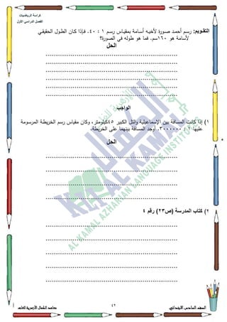 07 ‫االبتدائي‬‫السادس‬‫الصف‬‫للغات‬ ‫األزهرية‬‫الكمال‬‫معاهد‬
‫كراس‬‫ة‬‫الرٌاضٌات‬
‫األول‬ ً‫الدراس‬ ‫الفصل‬
:‫اوٌم‬‫ا‬‫التق‬‫ر‬ ‫ػاس‬‫ػ‬‫ي‬‫بمق‬ ‫ػامة‬‫ػ‬‫س‬‫أ‬ ‫ػو‬‫ػ‬‫ي‬‫ألخ‬ ‫ة‬‫ر‬‫ػك‬‫ػ‬‫ص‬ ‫ػد‬‫ػ‬‫م‬‫أح‬ ‫ػـ‬‫ػ‬‫س‬‫ر‬‫ػـ‬‫ػ‬‫س‬4:73‫ػي‬‫ػ‬‫ق‬‫الحقي‬ ‫ػكؿ‬‫ػ‬‫ط‬‫ال‬ ‫ػاف‬‫ػ‬‫ك‬ ‫ػإذا‬‫ػ‬‫ف‬ .
‫ىك‬ ‫ألسامة‬493‫ة؟‬‫ر‬‫الصك‬ ‫في‬ ‫طكلو‬ ‫ىك‬ ‫فما‬ .‫سـ‬
‫الحل‬
....................................................................
....................................................................
....................................................................
....................................................................
....................................................................
....................................................................
‫الواجب‬
4‫إذ‬ )‫الكبير‬ ‫التؿ‬‫ك‬ ‫اإلسماعيمية‬ ‫بيف‬ ‫المسافة‬ ‫كانت‬ ‫ا‬78‫ػكمة‬‫س‬‫المر‬ ‫ػة‬‫ط‬‫ي‬‫ر‬‫الخ‬ ‫رسـ‬ ‫مقياس‬ ‫ككاف‬ ،‫كيمكمتر‬
‫عمييا‬4:6333333.‫يطة‬‫ر‬‫الخ‬ ‫عمى‬ ‫بينيما‬ ‫المسافة‬ ‫أكجد‬ .
‫الحل‬
....................................................................
....................................................................
....................................................................
....................................................................
5)‫(ص‬ ‫المدرسة‬ ‫كتاب‬23‫رقم‬ )4
....................................................................
....................................................................
....................................................................
....................................................................
....................................................................
 