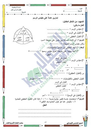 03 ‫االبتدائي‬‫السادس‬‫الصف‬‫للغات‬ ‫األزهرية‬‫الكمال‬‫معاهد‬
‫كراس‬‫ة‬‫الرٌاضٌات‬
‫األول‬ ً‫الدراس‬ ‫الفصل‬
‫التارٌخ‬:.............................................................................................‫م‬
:‫الٌوم‬.........................................................................................................
‫التارٌخ‬:......................................................................................‫هـ‬
‫الرسم‬ ‫مقٌاس‬ ‫على‬ ‫عامة‬ ‫تمارٌن‬
:‫المقابل‬ ‫الشكل‬ ‫من‬ :‫التمهٌد‬
:ً‫ٌأت‬ ‫ما‬ ‫أكمل‬
4............................ = ‫الرسـ‬ ‫مقياس‬ )
5........................ = ‫الرسـ‬ ‫في‬ ‫الطكؿ‬ )
6.......................... = ‫الحقيقي‬ ‫الطكؿ‬ )
‫تمرٌن‬1:‫يطة‬‫ر‬‫خ‬ ‫عمى‬ ‫بمديف‬ ‫بيف‬ ‫المسافة‬ ‫كانت‬ ‫أم‬8،‫سـ‬
‫يطة‬‫ر‬‫لمخ‬ ‫الرسـ‬ ‫مقياس‬ ‫ككاف‬4:4333333.
:‫أوجد‬4.‫ات‬‫ر‬‫بالكيمكمت‬ ‫البمديف‬ ‫بيف‬ ‫الحقيقي‬ ‫البعد‬ )
5‫بينيما‬ ‫البعد‬ )‫رسميا‬ ‫مقياس‬ ‫ل‬‫أخر‬ ‫يطة‬‫ر‬‫خ‬ ‫عمى‬4:8333333
‫الحل‬
1)= ‫الرسـ‬ ‫مقياس‬
=
‫س‬(‫الحقيقي‬ ‫الطكؿ‬)= =8333333‫سـ‬
‫الطكؿ‬= ‫ات‬‫ر‬‫بالكيمكمت‬ ‫الحقيقي‬8333333÷433333=83‫كيمكمتر‬
2)= ‫الرسـ‬ ‫مقياس‬
=
= )‫الرسـ‬ ‫في‬ ‫(الطكؿ‬ ‫س‬=43‫سـ‬
‫تمرٌن‬2:‫ػبة‬‫س‬‫بن‬ ‫ة‬‫ر‬‫ػ‬‫ة‬‫ح‬ ‫ػر‬‫ي‬‫تكب‬ ‫عدسة‬ ‫استخدمت‬433:4‫ة‬‫ر‬‫ػ‬‫ة‬‫لمح‬ ‫ػي‬‫ق‬‫الحقي‬ ‫ػكؿ‬‫ط‬‫ال‬ ‫ػاف‬‫ك‬ ‫ػإذا‬‫ف‬ ،
3.9‫بعد‬ ‫ة‬‫ر‬‫الحة‬ ‫طكؿ‬ ‫ىك‬ ‫فما‬ .‫ممميمتر‬‫التكبير؟‬
‫الحل‬
....................................................................
....................................................................
....................................................................
‫انطىل‬
‫انرسى‬ ‫في‬
‫يقياش‬
‫انرسى‬
‫انطىل‬
‫انحقيقي‬
÷÷
×
‫ا‬ ‫في‬ ‫الطكؿ‬‫لرسـ‬
‫الحقيقي‬ ‫الطكؿ‬
4
4333333
8
‫س‬
8×4333333
4
‫الرسـ‬ ‫في‬ ‫الطكؿ‬
‫الحقيقي‬ ‫الطكؿ‬
4
833333
4×8333333
833333
‫س‬
8333333
 