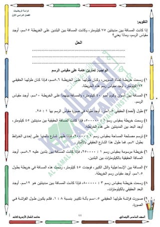 00 ‫االبتدائي‬‫السادس‬‫الصف‬‫للغات‬ ‫األزهرية‬‫الكمال‬‫معاهد‬
‫كراس‬‫ة‬‫الرٌاضٌات‬
‫األول‬ ً‫الدراس‬ ‫الفصل‬
:‫التقوٌم‬
‫ػافة‬‫ػ‬‫س‬‫الم‬ ‫ػت‬‫ػ‬‫ن‬‫كا‬ ‫إذا‬‫ػيف‬‫ػ‬‫ب‬‫ػدينتيف‬‫ػ‬‫م‬:8‫ػة‬‫ػ‬‫ط‬‫ي‬‫ر‬‫الخ‬ ‫ػى‬‫ػ‬‫م‬‫ع‬ ‫ػديف‬‫ػ‬‫م‬‫الب‬ ‫ػيف‬‫ػ‬‫ب‬ ‫ػافة‬‫ػ‬‫س‬‫الم‬ ‫ػت‬‫ػ‬‫ن‬‫ككا‬ ،‫ػكمتر‬‫ػ‬‫م‬‫كي‬48‫ػد‬‫ػ‬‫ج‬‫أك‬ .‫ػـ‬‫ػ‬‫س‬
‫يعني؟‬ ‫كماذا‬ ،‫الرسـ‬ ‫مقياس‬
‫الحل‬
....................................................................
....................................................................
....................................................................
:‫الواجب‬‫الرسم‬ ‫مقٌاس‬ ‫على‬ ‫عامة‬ ‫تمارٌن‬
4‫ػة‬‫ػ‬‫ػ‬‫ػ‬‫ط‬‫ي‬‫ر‬‫الخ‬ ‫ػى‬‫ػ‬‫ػ‬‫ػ‬‫م‬‫ع‬ ‫ػا‬‫ػ‬‫ػ‬‫ػ‬‫ي‬‫طكل‬ ‫ػاف‬‫ػ‬‫ػ‬‫ػ‬‫ك‬‫ك‬ ،‫ػكيس‬‫ػ‬‫ػ‬‫ػ‬‫س‬‫ال‬ ‫ػاة‬‫ػ‬‫ػ‬‫ػ‬‫ن‬‫لق‬ ‫ػة‬‫ػ‬‫ػ‬‫ػ‬‫ط‬‫ي‬‫ر‬‫خ‬ ‫ػمت‬‫ػ‬‫ػ‬‫ػ‬‫س‬‫ر‬ );.9‫ػي‬‫ػ‬‫ػ‬‫ػ‬‫ق‬‫الحقي‬ ‫ػا‬‫ػ‬‫ػ‬‫ػ‬‫ي‬‫طكل‬ ‫ػاف‬‫ػ‬‫ػ‬‫ػ‬‫ك‬ ‫ػإذا‬‫ػ‬‫ػ‬‫ػ‬‫ف‬ ،‫ػـ‬‫ػ‬‫ػ‬‫ػ‬‫س‬
4:5.‫يطة‬‫ر‬‫الخ‬ ‫ىذه‬ ‫رسـ‬ ‫مقياس‬ ‫أكجد‬ ،‫كيمكمتر‬
5‫ػك‬‫ػ‬‫ب‬‫أم‬ ‫ػكـ‬‫ػ‬‫ك‬‫ك‬ ‫اف‬‫ك‬‫ػ‬‫ػ‬‫س‬‫أ‬ ‫ػيف‬‫ػ‬‫ب‬ ‫ػافة‬‫ػ‬‫س‬‫الم‬ )73،‫ػكمتر‬‫ػ‬‫م‬‫كي‬‫ػة‬‫ػ‬‫ط‬‫ي‬‫ر‬‫الخ‬ ‫ػى‬‫ػ‬‫م‬‫ع‬ ‫ػا‬‫ػ‬‫م‬‫بيني‬ ‫ػافة‬‫ػ‬‫س‬‫الم‬‫ك‬43‫ػاس‬‫ػ‬‫ي‬‫مق‬ ‫ػد‬‫ػ‬‫ج‬‫أك‬ .‫ػـ‬‫ػ‬‫س‬
.‫الرسـ‬
6‫الحقيقي‬ )‫(أحمد‬ ‫طكؿ‬ )4.8‫بيا‬ ‫الرسـ‬ ‫مقياس‬ ‫ة‬‫ر‬‫صك‬ ‫في‬ ‫طكلو‬ ‫أكجد‬ .‫متر‬4:58.
7‫رسـ‬ ‫بمقياس‬ ‫يطة‬‫ر‬‫خ‬ ‫رسمت‬ )4:833333‫ػدينتيف‬‫م‬ ‫بيف‬ ‫الحقيقية‬ ‫المسافة‬ ‫كانت‬ ‫فإذا‬ ،78،‫ػكمتر‬‫م‬‫كي‬
.‫يطة‬‫ر‬‫الخ‬ ‫ىذه‬ ‫عمى‬ ‫المدينتيف‬ ‫بيف‬ ‫البعد‬ ‫أكجد‬
8‫ػـ‬‫ػ‬‫س‬‫ر‬ ‫ػاس‬‫ػ‬‫ي‬‫بمق‬ ‫ػاحة‬‫ػ‬‫س‬‫الم‬ ‫ػمحة‬‫ػ‬‫ص‬‫م‬ ‫ػـ‬‫ػ‬‫س‬‫تر‬ )4:53333‫ائط‬‫ر‬‫ػ‬‫ػ‬‫خ‬‫ال‬ ‫ػدل‬‫ػ‬‫ح‬‫إ‬ ‫ػى‬‫ػ‬‫م‬‫ع‬ ‫ػا‬‫ػ‬‫ي‬‫بالمن‬ ‫ع‬‫ػار‬‫ػ‬‫ة‬ ‫ػر‬‫ػ‬‫ي‬‫ظ‬ ‫ػإذا‬‫ػ‬‫ف‬ ،
‫بطكؿ‬:.‫باألمتار‬ ‫الحقيقي‬ ‫ع‬‫الةار‬ ‫ىذا‬ ‫طكؿ‬ ‫فما‬ .‫سـ‬
9‫ػـ‬‫ػ‬‫س‬‫ر‬ ‫ػاس‬‫ػ‬‫ي‬‫بمق‬ ‫ػكمة‬‫ػ‬‫س‬‫مر‬ ‫ػة‬‫ػ‬‫ط‬‫ي‬‫ر‬‫خ‬ )4:583333‫ػو‬‫ػ‬‫ي‬‫عم‬ ‫ػديف‬‫ػ‬‫م‬‫ب‬ ‫ػيف‬‫ػ‬‫ب‬ ‫ػافة‬‫ػ‬‫س‬‫الم‬ ‫ػت‬‫ػ‬‫ن‬‫كا‬ ‫ػإذا‬‫ػ‬‫ف‬ ،;.5‫ػد‬‫ػ‬‫ج‬‫أك‬ .‫ػـ‬‫ػ‬‫س‬
‫البمدي‬ ‫بيف‬ ‫ات‬‫ر‬‫بالكيمكمت‬ ‫الحقيقية‬ ‫المسافة‬.‫ف‬
:‫فكجدت‬ ،‫الكبير‬ ‫التؿ‬‫ك‬ ‫اإلسماعيمية‬ ‫بيف‬ ‫المسافة‬ )78‫ػكؿ‬‫ط‬‫ب‬ ‫ػة‬‫ط‬‫ي‬‫ر‬‫خ‬ ‫ػي‬‫ف‬ ‫ػافة‬‫س‬‫الم‬ ‫ىذه‬ ‫رسمت‬ ،‫كيمكمتر‬
4.8.‫يطة‬‫ر‬‫الخ‬ ‫رسـ‬ ‫مقياس‬ ‫أكجد‬ .‫سـ‬
;‫ػـ‬‫ػ‬‫ػ‬‫س‬‫ر‬ ‫ػاس‬‫ػ‬‫ػ‬‫ي‬‫بمق‬ ‫ػة‬‫ػ‬‫ػ‬‫ط‬‫ي‬‫ر‬‫خ‬ ‫ػمت‬‫ػ‬‫ػ‬‫س‬‫ر‬ )6:;33333‫ػك‬‫ػ‬‫ػ‬‫ى‬ ‫ػدينتيف‬‫ػ‬‫ػ‬‫م‬ ‫ػيف‬‫ػ‬‫ػ‬‫ب‬ ‫ػافة‬‫ػ‬‫ػ‬‫س‬‫الم‬ ‫ػت‬‫ػ‬‫ػ‬‫ن‬‫كا‬ ‫ػإذا‬‫ػ‬‫ػ‬‫ف‬ ،45‫ػد‬‫ػ‬‫ػ‬‫ج‬‫أك‬ .‫ػـ‬‫ػ‬‫ػ‬‫س‬
.‫ات‬‫ر‬‫بالكيمكمت‬ ‫الحقيقي‬ ‫البعد‬
<‫ػا‬‫ػ‬‫ػ‬‫ي‬‫طكل‬ ‫ػة‬‫ػ‬‫ػ‬‫ة‬‫ا‬‫ر‬‫ف‬ ‫ػكرت‬‫ػ‬‫ػ‬‫ص‬ )‫ػي‬‫ػ‬‫ػ‬‫ق‬‫الحقي‬3.8‫ػبة‬‫ػ‬‫ػ‬‫س‬‫بن‬ ‫ػر‬‫ػ‬‫ػ‬‫ي‬‫تكب‬ ‫ػة‬‫ػ‬‫ػ‬‫ل‬‫بت‬ ‫ػـ‬‫ػ‬‫ػ‬‫ػ‬‫س‬;:4‫ػي‬‫ػ‬‫ػ‬‫ػ‬‫ف‬ ‫ػة‬‫ػ‬‫ػ‬‫ة‬‫ا‬‫ر‬‫الف‬ ‫ػكؿ‬‫ػ‬‫ػ‬‫ط‬ ‫ػكف‬‫ػ‬‫ػ‬‫ك‬‫ي‬ ‫ػـ‬‫ػ‬‫ػ‬‫ػ‬‫ك‬‫ف‬ .
.‫ة‬‫ر‬‫الصك‬
 