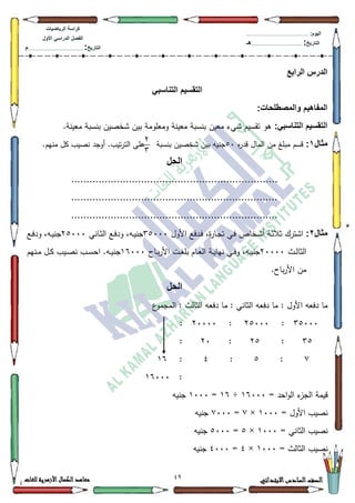 09 ‫االبتدائي‬‫السادس‬‫الصف‬‫للغات‬ ‫األزهرية‬‫الكمال‬‫معاهد‬
‫كراس‬‫ة‬‫الرٌاضٌات‬
‫األول‬ ً‫الدراس‬ ‫الفصل‬
‫التارٌخ‬:.............................................................................................‫م‬
:‫الٌوم‬.........................................................................................................
‫التارٌخ‬:......................................................................................‫هـ‬
‫الرابع‬ ‫الدرس‬
ً‫التناسب‬ ‫التقسٌم‬
:‫والمصطلحات‬ ‫المفاهٌم‬
:ً‫التناسب‬ ‫التقسٌم‬.‫معينة‬ ‫بنسبة‬ ‫ةخصيف‬ ‫بيف‬ ‫كمعمكمة‬ ‫معينة‬ ‫بنسبة‬ ‫معيف‬ ‫ةيء‬ ‫تقسيـ‬ ‫ىك‬
‫مثال‬1:‫ه‬‫ر‬‫قد‬ ‫الماؿ‬ ‫مف‬ ‫مبمغ‬ ‫قسـ‬83‫بنسبة‬ ‫ةخصيف‬ ‫بيف‬ ‫جنيو‬.‫منيـ‬ ‫كؿ‬ ‫نصيب‬ ‫أكجد‬ .‫تيب‬‫ر‬‫الت‬ ‫عمى‬
‫الحل‬
....................................................................
....................................................................
....................................................................
‫مثال‬2:‫األكؿ‬ ‫ػدفع‬‫ف‬ ،‫ة‬‫ر‬‫ػا‬‫ج‬‫ت‬ ‫ػي‬‫ف‬ ‫ػخاص‬‫ة‬‫أ‬ ‫ػة‬‫ث‬‫ثال‬ ‫اةترؾ‬68333‫ػاني‬‫ث‬‫ال‬ ‫ػع‬‫ف‬‫كد‬ ،‫ػو‬‫ي‬‫جن‬58333‫ج‬‫ػع‬‫ف‬‫كد‬ ،‫ػو‬‫ي‬‫ن‬
‫ػث‬‫ػ‬‫ل‬‫الثا‬53333‫ػاح‬‫ػ‬‫ب‬‫ر‬‫األ‬ ‫ػت‬‫ػ‬‫غ‬‫بم‬ ‫ػاـ‬‫ػ‬‫ع‬‫ال‬ ‫ػة‬‫ػ‬‫ي‬‫نيا‬ ‫ػي‬‫ػ‬‫ف‬‫ك‬ ،‫ػو‬‫ػ‬‫ي‬‫جن‬49333‫ػنيـ‬‫ػ‬‫م‬ ‫ػؿ‬‫ػ‬‫ك‬ ‫ػيب‬‫ػ‬‫ص‬‫ن‬ ‫ػب‬‫ػ‬‫س‬‫اح‬ .‫ػو‬‫ػ‬‫ي‬‫جن‬
.‫باح‬‫ر‬‫األ‬ ‫مف‬
‫الحل‬
‫ع‬‫المجمك‬ : ‫الثالث‬ ‫دفعو‬ ‫ما‬ : ‫الثاني‬ ‫دفعو‬ ‫ما‬ : ‫األكؿ‬ ‫دفعو‬ ‫ما‬
68333:58333:53333:
68:58:53:
::8:7:49
:49333
= ‫احد‬‫ك‬‫ال‬ ‫ء‬‫الجز‬ ‫قيمة‬49333÷49=4333‫جنيو‬
= ‫األكؿ‬ ‫نصيب‬4333×:=:333‫جنيو‬
= ‫الثاني‬ ‫نصيب‬4333×8=8333‫جنيو‬
= ‫الثالث‬ ‫نصيب‬4333×7=7333‫ج‬‫نيو‬
5
6
 