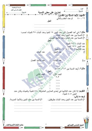 2 ‫االبتدائي‬‫السادس‬‫الصف‬‫للغات‬ ‫األزهرية‬‫الكمال‬‫معاهد‬
‫كراس‬‫ة‬‫الرٌاضٌات‬
‫األول‬ ً‫الدراس‬ ‫الفصل‬
‫التارٌخ‬:.............................................................................................‫م‬
:‫الٌوم‬.........................................................................................................
‫التارٌخ‬:......................................................................................‫هـ‬
‫النسبة‬ ‫معنى‬ ‫على‬ ‫تمارٌن‬
:‫العددٌن‬ ‫بٌن‬ ‫النسبة‬ ‫أوجد‬ :‫التمهٌد‬
49،73‫التالي‬‫ك‬ ‫المقدـ‬ ‫حدد‬ ‫ثـ‬
‫الحل‬
........................................................................................
........................................................................................
........................................................................................
‫مثال‬1:‫البنيف‬ ‫عدد‬ ‫كاف‬ ‫الفصكؿ‬ ‫أحد‬ ‫في‬48‫البنات‬ ‫كعدد‬ ‫تمميذ‬58:‫احسب‬ ،‫تمميذة‬
4.‫البنات‬ ‫كعدد‬ ‫البنيف‬ ‫عدد‬ ‫بيف‬ ‫النسبة‬ )
5‫تالميذ‬ ‫كعدد‬ ‫البنات‬ ‫عدد‬ ‫بيف‬ ‫النسبة‬ ).‫الفصؿ‬
‫الحل‬
= ‫البنات‬ ‫عدد‬58‫تمميذة‬
= ‫البنيف‬ ‫عدد‬48‫تمميذ‬
= ‫التالميذ‬ ‫عدد‬58+48=73‫ا‬‫ن‬‫ذ‬‫تممي‬
)‫أ‬‫البنيف‬ ‫عدد‬:‫البنات‬ ‫عدد‬
.....:.....
.....:.....
)‫ب‬‫البنات‬ ‫عدد‬:‫الفصؿ‬ ‫تالميذ‬ ‫عدد‬
.....:.....
.....:.....
‫مثال‬2:‫بيف‬ ‫النسبة‬ ‫أكجد‬5.6،8.:8
‫الحل‬
‫األكؿ‬ ‫العدد‬:‫الثاني‬ ‫العدد‬
5.6:8.:8
.....:.....
.....:.....
.....:.....
.....:.....
:‫التقوٌم‬‫ا‬ ‫ػدد‬‫ع‬ ‫ػاف‬‫ك‬ ‫إذا‬‫ػتركة‬‫ة‬‫الم‬ ‫ػدارس‬‫م‬‫ال‬ ‫ػدل‬‫ح‬‫إ‬ ‫ػي‬‫ف‬ ‫ػذ‬‫ي‬‫لتالم‬873‫ػدد‬‫ع‬ ‫ػاف‬‫ك‬‫ك‬ ،‫ػذة‬‫ي‬‫كتمم‬ ‫ا‬‫ن‬‫ذ‬‫ػ‬‫ي‬‫تمم‬
‫البنيف‬738.‫ا‬‫ن‬‫ذ‬‫تممي‬
:ً‫ٌأت‬ ‫ما‬ ‫أوجد‬
4.‫يقتيف‬‫ر‬‫بط‬ ‫البنات‬ ‫كعدد‬ ‫البنيف‬ ‫عدد‬ ‫بيف‬ ‫النسبة‬ )5.‫المدرسة‬ ‫كتالميذ‬ ‫البنيف‬ ‫عدد‬ ‫بيف‬ ‫النسبة‬ )
..........................................................................................................................................................................
..........................................................................................................................................................................
............................................................................................................................................................................
.............................................................................................................................................................................
 