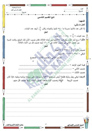 21 ‫االبتدائي‬‫السادس‬‫الصف‬‫للغات‬ ‫األزهرية‬‫الكمال‬‫معاهد‬
‫كراس‬‫ة‬‫الرٌاضٌات‬
‫األول‬ ً‫الدراس‬ ‫الفصل‬
‫التارٌخ‬:.............................................................................................‫م‬
:‫الٌوم‬.........................................................................................................
‫التارٌخ‬:......................................................................................‫هـ‬
ً‫التناسب‬ ‫التقسٌم‬ ‫تابع‬
:‫التمهٌد‬
:ً‫ٌأت‬ ‫ما‬ ‫أكمل‬
‫ما‬ ‫مدرسة‬ ‫تالميذ‬ ‫عدد‬ ‫كاف‬ ‫إذا‬873‫ككاف‬ ،‫كتمميذة‬ ‫تمميذ‬.‫البنات‬ ‫عدد‬ ‫أكجد‬ .
‫الحل‬
= ‫البنات‬ ‫عدد‬×873=783‫بنت‬
‫مثال‬1:‫ه‬‫ر‬‫قد‬ ‫مبمغ‬ ‫اآلباء‬ ‫أحد‬ ‫ع‬‫كز‬558‫ككانت‬ ،‫المبمغ‬ ‫ثمث‬ ‫األكؿ‬ ‫نصيب‬ ‫فكاف‬ ،‫الثالثة‬ ‫أبنائو‬ ‫بيف‬ ‫جنيو‬‫النسبة‬
‫ىي‬ ‫الثالث‬ ‫نصيب‬ ‫إلى‬ ‫الثاني‬ ‫نصيب‬ ‫بيف‬5:6.‫الثالثة‬ ‫األبناء‬ ‫مف‬ ‫كؿ‬ ‫نصيب‬ ‫أكجد‬ .
‫الحل‬
= ‫األكؿ‬ ‫نصيب‬×558=:8‫جنيو‬
= ‫الباقي‬558–:8=483‫جنيو‬
‫ع‬‫المجمك‬ : ‫الثالث‬ ‫نصيب‬ : ‫الثاني‬ ‫نصيب‬
5:6:8
........ = ‫احد‬‫ك‬‫ال‬ ‫ء‬‫الجز‬ ‫قيمة‬.......................................................
.................................................................... = ‫الثاني‬ ‫نصيب‬
.................................................................... = ‫الثالث‬ ‫نصيب‬
:‫تدرٌب‬‫م‬ ‫أرض‬ ‫ػة‬‫ع‬‫قط‬ ‫ػرؾ‬‫ت‬‫ك‬ ‫ػؿ‬‫ج‬‫ر‬ ‫ػكفي‬‫ت‬‫ػاحتيا‬‫س‬<9‫ػاف‬‫ك‬ ‫ػإذا‬‫ف‬ .‫ػو‬‫ي‬‫كبنت‬ ‫ػو‬‫ي‬‫ككلد‬ ‫ػو‬‫ت‬‫زكج‬ ‫ػى‬‫م‬‫ع‬ ‫ػت‬‫ع‬‫كز‬ ،‫ػداف‬‫ف‬
.‫منيـ‬ ‫كؿ‬ ‫نصيب‬ ‫أكجد‬ .‫البنت‬ ‫نصيب‬ ‫ضعؼ‬ ‫الكلد‬ ‫كنصيب‬ ‫التركة‬ ‫الزكجة‬ ‫نصيب‬
‫الحل‬
.................................................................................................................................................................................................................................
.................................................................................................................................................................................................................................
.................................................................................................................................................................................................................................
.................................................................................................................................................................................................................................
.................................................................................................................................................................................................................................
.................................................................................................................................................................................................................................
.................................................................................................................................................................................................................................
8
9
8
9
4
6
4
;
 