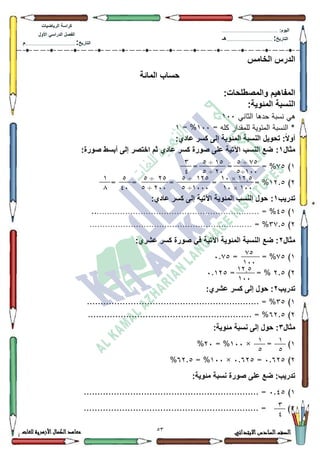 23 ‫االبتدائي‬‫السادس‬‫الصف‬‫للغات‬ ‫األزهرية‬‫الكمال‬‫معاهد‬
‫كراس‬‫ة‬‫الرٌاضٌات‬
‫األول‬ ً‫الدراس‬ ‫الفصل‬
‫التارٌخ‬:.............................................................................................‫م‬
:‫الٌوم‬.........................................................................................................
‫التارٌخ‬:......................................................................................‫هـ‬
‫الخامس‬ ‫الدرس‬
‫المائة‬ ‫حساب‬
:‫والمصطلحات‬ ‫المفاهٌم‬
‫المئوٌة‬ ‫النسبة‬:
‫الثاني‬ ‫حدىا‬ ‫نسبة‬ ‫ىي‬433
= ‫كمو‬ ‫لممقدار‬ ‫المئكية‬ ‫النسبة‬ *433= %4
‫عادي‬ ‫كسر‬ ‫إلى‬ ‫المئوٌة‬ ‫النسبة‬ ‫تحوٌل‬ :ً‫ال‬‫أو‬:
‫مثال‬1:‫كسر‬ ‫صورة‬ ‫على‬ ‫اآلتٌة‬ ‫النسب‬ ‫ضع‬‫عادي‬:‫صورة‬ ‫أبسط‬ ‫إلى‬ ‫اختصر‬ ‫ثم‬
4):8%== =
5)45.8= %== ==
‫تدرٌب‬1:‫كسر‬ ‫إلى‬ ‫اآلتٌة‬ ‫المئوٌة‬ ‫النسب‬ ‫حول‬‫عادي‬:
4)78..……………………………………………………… = %
5)6:.8……………………………………………………… = %
‫مثال‬2:‫عشري‬ ‫كسر‬ ‫صورة‬ ً‫ف‬ ‫اآلتٌة‬ ‫المئوٌة‬ ‫النسبة‬ ‫ضع‬ :
4):8= %=3.:8
5)5.8= %=3.458
‫تدرٌب‬2:‫عشري‬ ‫كسر‬ ‫إلى‬ ‫حول‬ :
4)68............................................................... = %
5)95.8............................................................ = %
‫مثال‬3:‫مئوٌة‬ ‫نسبة‬ ‫إلى‬ ‫حول‬ :
4)=×433= %53%
5)3.958=3.958×433= %95.8%
:‫مئوٌة‬ ‫نسبة‬ ‫صورة‬ ‫على‬ ‫ضع‬ :‫تدرٌب‬
4)3.78................................................................ =
5................................................................ = )
22÷2
144÷2
12÷2
74÷2
3
0
17.2×14
144×14
172÷2
1444÷2
72÷2
744÷2
2
04
1
1
22
144
17.2
144
1
2
1
2
3
0
 