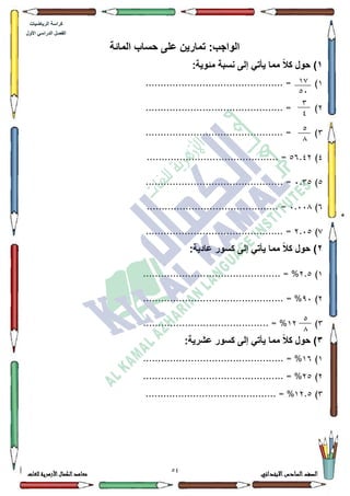 20 ‫االبتدائي‬‫السادس‬‫الصف‬‫للغات‬ ‫األزهرية‬‫الكمال‬‫معاهد‬
‫كراس‬‫ة‬‫الرٌاضٌات‬
‫األول‬ ً‫الدراس‬ ‫الفصل‬
:‫الواجب‬‫ت‬‫المائة‬ ‫حساب‬ ‫على‬ ‫مارٌن‬
1ً‫ال‬‫ك‬ ‫حول‬ ):‫مئوٌة‬ ‫نسبة‬ ‫إلى‬ ً‫ٌأت‬ ‫مما‬
4.............................................. = )
5.............................................. = )
6.............................................. = )
7)89.75. =...........................................
8)3.68.............................................. =
9)3.33;............................................ =
:)5.38.............................................. =
2‫حول‬ ):‫عادٌة‬ ‫كسور‬ ‫إلى‬ ً‫ٌأت‬ ‫مما‬ ً‫ال‬‫ك‬
4)5.8.............................................. = %
5)<3............................................... = %
6)45.......................................... = %
3:‫عشرٌة‬ ‫كسور‬ ‫إلى‬ ً‫ٌأت‬ ‫مما‬ ً‫ال‬‫ك‬ ‫حول‬ )
4)49.................................. = %.............
5)58............................................... = %
6)45.8............................................ = %
12
24
3
0
2
1
2
1
 