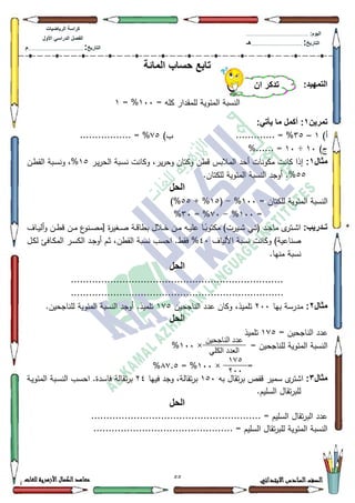 22 ‫االبتدائي‬‫السادس‬‫الصف‬‫للغات‬ ‫األزهرية‬‫الكمال‬‫معاهد‬
‫كراس‬‫ة‬‫الرٌاضٌات‬
‫األول‬ ً‫الدراس‬ ‫الفصل‬
‫التارٌخ‬:.............................................................................................‫م‬
:‫الٌوم‬.........................................................................................................
‫التارٌخ‬:......................................................................................‫هـ‬
‫المائة‬ ‫حساب‬ ‫تابع‬
:‫التمهٌد‬
= ‫كمو‬ ‫لممقدار‬ ‫المئكية‬ ‫النسبة‬433= %4
‫تمرٌن‬1:ً‫ٌأت‬ ‫ما‬ ‫أكمل‬ :
)‫أ‬4–68............. = %)‫ب‬:8%................. =
)‫ج‬43÷43%...... =
‫مثال‬1:‫ػر‬‫ي‬‫ر‬‫الح‬ ‫ػبة‬‫س‬‫ن‬ ‫ككانت‬ ،‫ير‬‫ر‬‫كح‬ ‫ككتاف‬ ‫قطف‬ ‫المالبس‬ ‫أحد‬ ‫مككنات‬ ‫كانت‬ ‫إذا‬48‫ػف‬‫ط‬‫الق‬ ‫ػبة‬‫س‬‫كن‬ ،%
88.‫لمكتاف‬ ‫المئكية‬ ‫النسبة‬ ‫أكجد‬ .%
‫الحل‬
= ‫لمكتاف‬ ‫المئكية‬ ‫النسبة‬433%-(48+ %88)%
=433%-:3= %63%
:‫تاادرٌب‬‫ػد‬‫ػ‬‫ج‬‫ما‬ ‫ل‬‫ػتر‬‫ػ‬‫ة‬‫ا‬‫ػاؼ‬‫ػ‬‫ي‬‫أل‬‫ك‬ ‫ػف‬‫ػ‬‫ط‬‫ق‬ ‫ػف‬‫ػ‬‫م‬ ‫ع‬‫ػنك‬‫ػ‬‫ص‬‫[م‬ ‫ة‬‫ر‬‫ػغي‬‫ػ‬‫ص‬ ‫ػة‬‫ػ‬‫ق‬‫بطا‬ ‫ػالؿ‬‫ػ‬‫خ‬ ‫ػف‬‫ػ‬‫م‬ ‫ػو‬‫ػ‬‫ي‬‫عم‬ ‫ػا‬‫ػ‬‫ن‬‫مكتكب‬ )‫ػيرت‬‫ػ‬‫ة‬ ‫ػي‬‫ػ‬‫ت‬(
‫األلياؼ‬ ‫نسبة‬ ‫ككانت‬ )‫صناعية‬73‫ػؿ‬‫ك‬‫ل‬ ‫ػافل‬‫ك‬‫الم‬ ‫ػر‬‫س‬‫الك‬ ‫ػد‬‫ج‬‫أك‬ ‫ػـ‬‫ث‬ ،‫القطف‬ ‫نسبة‬ ‫احسب‬ .‫فقط‬ %
.‫منيا‬ ‫نسبة‬
‫الحل‬
......................................................................
......................................................................
‫مثال‬2:‫بيا‬ ‫مدرسة‬533‫الناجحيف‬ ‫عدد‬ ‫ككاف‬ ،‫تمميذ‬4:8.‫لمناجحيف‬ ‫المئكية‬ ‫النسبة‬ ‫أكجد‬ .‫تمميذ‬
‫الحل‬
= ‫الناجحيف‬ ‫عدد‬4:8‫تمميذ‬
= ‫لمناجحيف‬ ‫المئكية‬ ‫النسبة‬×433%
=×433= %;:.8%
‫مثال‬3:‫ا‬‫بو‬ ‫تقاؿ‬‫ر‬‫ب‬ ‫قفص‬ ‫سمير‬ ‫ل‬‫ةتر‬483‫فييا‬ ‫كجد‬ ،‫تقالة‬‫ر‬‫ب‬57.‫فاسدة‬ ‫تقالة‬‫ر‬‫ب‬‫ػة‬‫ي‬‫المئك‬ ‫ػبة‬‫س‬‫الن‬ ‫احسب‬
.‫السميـ‬ ‫تقاؿ‬‫ر‬‫لمب‬
‫الحل‬
........................................................ = ‫السميـ‬ ‫تقاؿ‬‫ر‬‫الب‬ ‫عدد‬
.................................... = ‫السميـ‬ ‫تقاؿ‬‫ر‬‫لمب‬ ‫المئكية‬ ‫النسبة‬..........
‫أن‬ ‫تذكر‬
ٍ‫انُاجحي‬ ‫عذد‬
‫انكهي‬ ‫انعذد‬
122
744
 