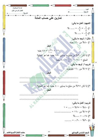 22 ‫االبتدائي‬‫السادس‬‫الصف‬‫للغات‬ ‫األزهرية‬‫الكمال‬‫معاهد‬
‫كراس‬‫ة‬‫الرٌاضٌات‬
‫األول‬ ً‫الدراس‬ ‫الفصل‬
‫التارٌخ‬:.............................................................................................‫م‬
:‫الٌوم‬.........................................................................................................
‫التارٌخ‬:......................................................................................‫هـ‬
‫المائة‬ ‫حساب‬ ‫على‬ ‫تمارٌن‬
:‫التمهٌد‬:ً‫ٌأت‬ ‫ما‬ ‫أكمل‬
4% ..... = × )
5% .... = )
‫مثال‬1:ً‫ٌأت‬ ‫ما‬ ‫أوجد‬ :
4)73‫مف‬ %453‫جنيو‬
‫الحل‬
453×=7;‫جنيو‬
5‫كاف‬ ‫إذا‬ )63‫يساكم‬ ‫ما‬ ‫مبمغ‬ ‫مف‬ %483‫المبمغ؟‬ ‫ىك‬ ‫فما‬ .‫جنيو‬
= ‫المبمغ‬483= ×833‫جنيو‬
‫تدرٌب‬1‫أوجد‬ ::ً‫ٌأت‬ ‫ما‬
4)48‫مف‬ %493.‫اـ‬‫ر‬‫كيمكج‬
‫الحل‬
......................................................................
......................................................................
5‫كاف‬ ‫إذا‬ )58‫يساكم‬ ‫ما‬ ‫مبمغ‬ ‫مف‬ %733‫المبمغ؟‬ ‫ىك‬ ‫فما‬ .‫جنيو‬
‫ال‬‫حل‬
......................................................................
......................................................................
:ً‫ٌأت‬ ‫ما‬ ‫أكمل‬ :‫تدرٌب‬
4)73+ %58= .... + %4
5)48‫مف‬ %493.................... =
6)3.:7%..... =
7)63%-3.63........ =
7
2
2
7
0
2
04
144
144
34
 