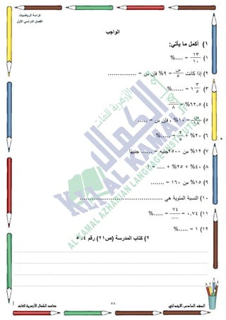 21 ‫االبتدائي‬‫السادس‬‫الصف‬‫للغات‬ ‫األزهرية‬‫الكمال‬‫معاهد‬
‫كراس‬‫ة‬‫الرٌاضٌات‬
‫األول‬ ً‫الدراس‬ ‫الفصل‬
‫الواجب‬
1):ً‫ٌأت‬ ‫ما‬ ‫أكمل‬
4%.... = )
5= ‫كانت‬ ‫إذا‬ )<............... = ‫س‬ ‫فإف‬ %
6)4%...... =
7)95.8= %
8= )43..... = ‫س‬ ‫فإف‬ ، %
9)53%..... = + %
:)45‫مف‬ %5833‫ا‬‫ن‬‫جنيي‬ ...... = ‫جنيو‬
;)73+ %58+ %= ....4
<)48‫مف‬ %493....... =
43........................................... ‫ىي‬ ‫المئكية‬ ‫النسبة‬ )
44)3.:7=%..... =
45)4%..... =
2‫(ص‬ ‫المدرسة‬ ‫كتاب‬ )21‫رقم‬ )4،5
.................................................................................................................................................................................................................................................................................................................................
................................................................................................................................................................................................................................................................................................................................
.................................................................................................................................................................................................................................................................................................................................
.................................................................................................................................................................................................................................................................................................................................
13
14
‫ش‬
2
3
2
.....
1
‫ش‬
11
7
2
20
.....
 