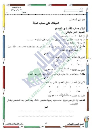 29 ‫االبتدائي‬‫السادس‬‫الصف‬‫للغات‬ ‫األزهرية‬‫الكمال‬‫معاهد‬
‫كراس‬‫ة‬‫الرٌاضٌات‬
‫األول‬ ً‫الدراس‬ ‫الفصل‬
‫التارٌخ‬:.............................................................................................‫م‬
:‫الٌوم‬.........................................................................................................
‫التارٌخ‬:......................................................................................‫هـ‬
‫السادس‬ ‫الدرس‬
‫المائة‬ ‫حساب‬ ‫على‬ ‫تطبٌقات‬
:ً‫ال‬‫أو‬‫الخصم‬ ‫أو‬ ‫الفائدة‬ ‫حساب‬:
‫ا‬:ً‫ٌأت‬ ‫ما‬ ‫أكمل‬ :‫لتمهٌد‬
4)8%-3.38......... =
5‫كانت‬ ‫إذا‬ )63‫يساكم‬ ‫ما‬ ‫مبمغ‬ ‫مف‬ %483.......... = ‫المبمغ‬ ‫فإف‬ .‫جنيو‬
6)83+ %58= .... + %4
‫ااااال‬‫ا‬‫مث‬1:‫ػغ‬‫ػ‬‫ػ‬‫ػ‬‫ػ‬‫م‬‫مب‬ ‫ػى‬‫ػ‬‫ػ‬‫ػ‬‫ػ‬‫ن‬‫م‬ ‫ػت‬‫ػ‬‫ػ‬‫ػ‬‫ػ‬‫ع‬‫أكد‬6333‫ػدة‬‫ػ‬‫ػ‬‫ػ‬‫ػ‬‫ئ‬‫الفا‬ ‫ػت‬‫ػ‬‫ػ‬‫ػ‬‫ػ‬‫ن‬‫كا‬ ‫ػإذا‬‫ػ‬‫ػ‬‫ػ‬‫ػ‬‫ف‬ ،‫ػكؾ‬‫ػ‬‫ػ‬‫ػ‬‫ػ‬‫ن‬‫الب‬ ‫ػد‬‫ػ‬‫ػ‬‫ػ‬‫ػ‬‫ح‬‫أ‬ ‫ػي‬‫ػ‬‫ػ‬‫ػ‬‫ف‬ ‫ػو‬‫ػ‬‫ػ‬‫ػ‬‫ػ‬‫ي‬‫جن‬43.8%.‫ا‬‫ن‬‫ػنكي‬‫ػ‬‫ػ‬‫ػ‬‫ػ‬‫س‬
.‫الفائدة‬ ‫بعد‬ ‫المبمغ‬ ‫فأكجد‬
‫ال‬‫حل‬
‫الفائدة‬ ‫بعد‬ ‫المبمغ‬ : ‫الفائدة‬ : ‫الفائدة‬ ‫قبؿ‬ ‫المبمغ‬
433:43.8:443.8
6333‫س‬ : :
= ‫الفائدة‬ ‫بعد‬ ‫المبمغ‬=6648‫جنيو‬
‫مثال‬2:‫ثمنو‬ ‫خالط‬7;3‫خصـ‬ ‫عميو‬ ‫جنيو‬43.‫الخصـ‬ ‫بعد‬ ‫الثمف‬ ‫أكجد‬ .%
‫الحل‬
‫قب‬ ‫الثمف‬‫الخصـ‬ ‫بعد‬ ‫الثمف‬ : ‫الخصـ‬ ‫مقدار‬ : ‫الخصـ‬ ‫ؿ‬
433:43:<3
7;3‫س‬ : :
= = ‫الخصـ‬ ‫بعد‬ ‫الثمف‬765‫جنيو‬
:‫تاادرٌب‬‫ة‬‫ر‬‫ػيا‬‫ػ‬‫س‬ ‫ػف‬‫ػ‬‫م‬‫ث‬ ‫ػاف‬‫ػ‬‫ك‬ ‫إذا‬;333‫ػيض‬‫ػ‬‫ف‬‫تخ‬ ‫ػا‬‫ػ‬‫ي‬‫كعمي‬ ‫ػو‬‫ػ‬‫ي‬‫جن‬53‫ػدار‬‫ػ‬‫ق‬‫كم‬ ‫ػيض‬‫ػ‬‫ف‬‫التخ‬ ‫ػد‬‫ػ‬‫ع‬‫ب‬ ‫ػثمف‬‫ػ‬‫ل‬‫ا‬ ‫ػد‬‫ػ‬‫ج‬‫أك‬ .%
.‫التخفيض‬
‫الحل‬
......................................................................
......................................................................
3444×114.2
144
94×014
144
 