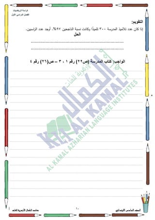 14 ‫االبتدائي‬‫السادس‬‫الصف‬‫للغات‬ ‫األزهرية‬‫الكمال‬‫معاهد‬
‫كراس‬‫ة‬‫الرٌاضٌات‬
‫األول‬ ً‫الدراس‬ ‫الفصل‬
:‫التقوٌم‬
‫المدرسة‬ ‫تالميذ‬ ‫عدد‬ ‫كاف‬ ‫إذا‬633‫الناجحيف‬ ‫نسبة‬ ‫ككانت‬ ‫ا‬‫ن‬‫ذ‬‫تممي‬<:.‫اسبيف‬‫ر‬‫ال‬ ‫عدد‬ ‫أكجد‬ .%
‫الحل‬
......................................................................
......................................................................
‫(ص‬ ‫المدرسة‬ ‫كتاب‬ :‫الواجب‬22‫رقم‬ )1،3–(‫ص‬26‫رقم‬ )4
................................................................................................................................................................................................................................................................................................................................
.................................................................................................................................................................................................................................................................................................................................
.................................................................................................................................................................................................................................................................................................................................
.................................................................................................................................................................................................................................................................................................................................
.................................................................................................................................................................................................................................................................................................................................
.................................................................................................................................................................................................................................................................................................................................
.................................................................................................................................................................................................................................................................................................................................
.................................................................................................................................................................................................................................................................................................................................
................................................................................................................................................................................................................................................................................................................................
.................................................................................................................................................................................................................................................................................................................................
.................................................................................................................................................................................................................................................................................................................................
.................................................................................................................................................................................................................................................................................................................................
.................................................................................................................................................................................................................................................................................................................................
.................................................................................................................................................................................................................................................................................................................................
.................................................................................................................................................................................................................................................................................................................................
.................................................................................................................................................................................................................................................................................................................................
................................................................................................................................................................................................................................................................................................................................
 
