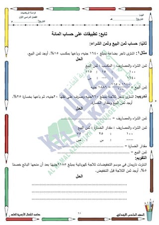 11 ‫االبتدائي‬‫السادس‬‫الصف‬‫للغات‬ ‫األزهرية‬‫الكمال‬‫معاهد‬
‫كراس‬‫ة‬‫الرٌاضٌات‬
‫األول‬ ً‫الدراس‬ ‫الفصل‬
‫التارٌخ‬:.............................................................................................‫م‬
:‫الٌوم‬.........................................................................................................
‫التارٌخ‬:......................................................................................‫هـ‬
:‫تابع‬‫المائة‬ ‫حساب‬ ‫على‬ ‫تطبٌقات‬
:‫الشراء‬ ‫وثمن‬ ‫البٌع‬ ‫ثمن‬ ‫حساب‬ :‫ا‬ًٌ‫ثان‬
‫مثال‬1:‫بمبمغ‬ ‫بضاعة‬ ‫تاجر‬ ‫ل‬‫اةتر‬4973‫بمكسب‬ ‫كباعيا‬ ،‫جنيو‬48.‫البيع‬ ‫ثمف‬ ‫أكجد‬ .%
‫الحل‬
‫البيع‬ ‫ثمف‬ : ‫المكسب‬ : ‫يؼ‬‫ر‬‫المصا‬‫ك‬ ‫اء‬‫ر‬‫الة‬ ‫ثمف‬
433:48:448
4973:--‫س‬ :
= = ‫البيع‬ ‫ثمف‬4;;9‫جنيو‬
:‫ادرٌب‬‫ا‬‫ت‬‫ل‬‫ػتر‬‫ػ‬‫ة‬‫ا‬‫ػغ‬‫ػ‬‫م‬‫بمب‬ ‫ػة‬‫ػ‬‫ج‬‫ثال‬ ‫ػاجر‬‫ػ‬‫ت‬<93‫ػا‬‫ػ‬‫ي‬‫نقم‬ ‫ػى‬‫ػ‬‫م‬‫ع‬ ‫ػرؼ‬‫ػ‬‫ص‬‫ك‬ ‫ػو‬‫ػ‬‫ي‬‫جن‬53‫ة‬‫ر‬‫ػا‬‫ػ‬‫س‬‫بخ‬ ‫ػا‬‫ػ‬‫ي‬‫باع‬ ‫ػـ‬‫ػ‬‫ث‬ ،‫ػو‬‫ػ‬‫ي‬‫جن‬58.%
.‫ة‬‫ر‬‫الخسا‬ ‫كمقدار‬ ‫البيع‬ ‫ثمف‬ ‫أكجد‬
‫الحل‬
..................................... = ‫يؼ‬‫ر‬‫المصا‬‫ك‬ ‫اء‬‫ر‬‫الة‬ ‫ثمف‬
‫يؼ‬‫ر‬‫المصا‬‫ك‬ ‫اء‬‫ر‬‫الة‬ ‫ثمف‬‫البيع‬ ‫ثمف‬ : ‫ة‬‫ر‬‫الخسا‬ ‫مقدار‬ :
433:58::8
---‫ص‬ : ‫س‬ :
................................................ = ‫ة‬‫ر‬‫الخسا‬ ‫مقدار‬
.................................................... = ‫البيع‬ ‫ثمف‬.
:‫التقوٌم‬
‫ػغ‬‫م‬‫بمب‬ ‫ػة‬‫ي‬‫بائ‬‫ر‬‫كي‬ ‫ػة‬‫ج‬‫ثال‬ ‫ػات‬‫ض‬‫التخفي‬ ‫ػـ‬‫س‬‫مك‬ ‫ػي‬‫ف‬ ‫يماف‬‫ر‬‫نا‬ ‫اةترت‬54;8‫ا‬‫ن‬‫ػم‬‫ص‬‫خ‬ ‫ػائع‬‫ب‬‫ال‬ ‫ػا‬‫ي‬‫منح‬ ‫أف‬ ‫ػد‬‫ع‬‫ب‬ ‫ػا‬‫ن‬‫جنيي‬
8.‫التخفيض‬ ‫قبؿ‬ ‫الثالجة‬ ‫ثمف‬ ‫أكجد‬ .%
‫الحل‬
......................................................................
......................................................................
......................................................................
1104×112
144
 