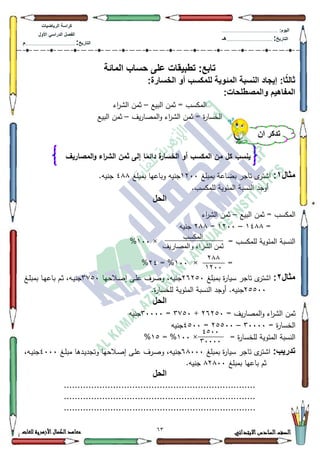 13 ‫االبتدائي‬‫السادس‬‫الصف‬‫للغات‬ ‫األزهرية‬‫الكمال‬‫معاهد‬
‫كراس‬‫ة‬‫الرٌاضٌات‬
‫األول‬ ً‫الدراس‬ ‫الفصل‬
‫التارٌخ‬:.............................................................................................‫م‬
:‫الٌوم‬.........................................................................................................
‫التارٌخ‬:......................................................................................‫هـ‬
‫المائة‬ ‫حساب‬ ‫على‬ ‫تطبٌقات‬ :‫تابع‬
:‫ا‬ً‫ث‬‫ثال‬‫الخسارة‬ ‫أو‬ ‫للمكسب‬ ‫المئوٌة‬ ‫النسبة‬ ‫إٌجاد‬:
:‫والمصطلحات‬ ‫المفاهٌم‬
‫البيع‬ ‫ثمف‬ = ‫المكسب‬–‫اء‬‫ر‬‫الة‬ ‫ثمف‬
‫يؼ‬‫ر‬‫المصا‬‫ك‬ ‫اء‬‫ر‬‫الة‬ ‫ثمف‬ = ‫ة‬‫ر‬‫الخسا‬–‫البيع‬ ‫ثمف‬
‫مثال‬1:‫بمبمغ‬ ‫بضاعة‬ ‫تاجر‬ ‫ل‬‫اةتر‬4533‫بمبمغ‬ ‫كباعيا‬ ‫جنيو‬7;;.‫جنيو‬
‫النس‬ ‫أكجد‬.‫لممكسب‬ ‫المئكية‬ ‫بة‬
‫الحل‬
‫البيع‬ ‫ثمف‬ = ‫المكسب‬–‫اء‬‫ر‬‫الة‬ ‫ثمف‬
=47;;–4533=5;;‫جنيو‬
= ‫لممكسب‬ ‫المئكية‬ ‫النسبة‬×433%
=×433= %57%
‫مثال‬2:‫تاجر‬ ‫ل‬‫اةتر‬‫بمبمغ‬ ‫ة‬‫ر‬‫سيا‬59583‫ػال‬‫ص‬‫إ‬ ‫ػى‬‫م‬‫ع‬ ‫كصرؼ‬ ،‫جنيو‬‫حيا‬6:83‫ػغ‬‫م‬‫بمب‬ ‫ػا‬‫ي‬‫باع‬ ‫ػـ‬‫ث‬ ،‫ػو‬‫ي‬‫جن‬
58833.‫ة‬‫ر‬‫لمخسا‬ ‫المئكية‬ ‫النسبة‬ ‫أكجد‬ .‫جنيو‬
‫الحل‬
= ‫يؼ‬‫ر‬‫المصا‬‫ك‬ ‫اء‬‫ر‬‫الة‬ ‫ثمف‬59583+6:83=63333‫جنيو‬
= ‫ة‬‫ر‬‫الخسا‬63333–58833=7833‫جنيو‬
= ‫ة‬‫ر‬‫لمخسا‬ ‫المئكية‬ ‫النسبة‬×433= %48%
:‫تدرٌب‬‫بمبمغ‬ ‫ة‬‫ر‬‫سيا‬ ‫تاجر‬ ‫ل‬‫اةتر‬9;333‫ػرؼ‬‫ص‬‫ك‬ ،‫جنيو‬‫ػغ‬‫م‬‫مب‬ ‫ػدىا‬‫ي‬‫كتجد‬ ‫ػالحيا‬‫ص‬‫إ‬ ‫ػى‬‫م‬‫ع‬7333،‫ػو‬‫ي‬‫جن‬
‫بمبمغ‬ ‫باعيا‬ ‫ثـ‬;5;33.‫جنيو‬
‫الحل‬
......................................................................
......................................................................
......................................................................
‫أن‬ ‫تذكر‬
‫المكس‬ ‫من‬ ‫كل‬ ‫ينسب‬‫المصاريف‬‫و‬ ‫اء‬‫ر‬‫الش‬ ‫ثمن‬ ‫إلى‬ ‫ا‬ً‫دائم‬ ‫ة‬‫الخسار‬ ‫أو‬ ‫ب‬
‫انًكسة‬
‫وانًصاريف‬ ‫انشراء‬ ًٍ‫ث‬
711
1744
0244
34444
 
