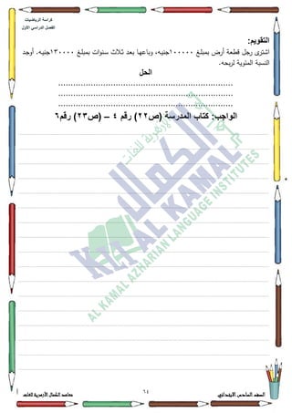 10 ‫االبتدائي‬‫السادس‬‫الصف‬‫للغات‬ ‫األزهرية‬‫الكمال‬‫معاهد‬
‫كراس‬‫ة‬‫الرٌاضٌات‬
‫األول‬ ً‫الدراس‬ ‫الفصل‬
:‫التقوٌم‬
‫ػغ‬‫م‬‫بمب‬ ‫أرض‬ ‫قطعة‬ ‫جؿ‬‫ر‬ ‫ل‬‫اةتر‬433333‫ػغ‬‫م‬‫بمب‬ ‫ات‬‫ك‬‫ػن‬‫س‬ ‫ػالث‬‫ث‬ ‫ػد‬‫ع‬‫ب‬ ‫ػا‬‫ي‬‫كباع‬ ،‫ػو‬‫ي‬‫جن‬463333‫ػد‬‫ج‬‫أك‬ .‫ػو‬‫ي‬‫جن‬
.‫بحو‬‫ر‬‫ل‬ ‫المئكية‬ ‫النسبة‬
‫الحل‬
......................................................................
......................................................................
......................................................................
‫(ص‬ ‫المدرسة‬ ‫كتاب‬ :‫الواجب‬22‫رقم‬ )4–‫(ص‬23‫رقم‬ )6
................................................................................................................................................................................................................................................................................................................................
.................................................................................................................................................................................................................................................................................................................................
.................................................................................................................................................................................................................................................................................................................................
.................................................................................................................................................................................................................................................................................................................................
.................................................................................................................................................................................................................................................................................................................................
.................................................................................................................................................................................................................................................................................................................................
.................................................................................................................................................................................................................................................................................................................................
.................................................................................................................................................................................................................................................................................................................................
................................................................................................................................................................................................................................................................................................................................
.................................................................................................................................................................................................................................................................................................................................
.................................................................................................................................................................................................................................................................................................................................
.................................................................................................................................................................................................................................................................................................................................
.................................................................................................................................................................................................................................................................................................................................
.................................................................................................................................................................................................................................................................................................................................
.................................................................................................................................................................................................................................................................................................................................
.................................................................................................................................................................................................................................................................................................................................
................................................................................................................................................................................................................................................................................................................................
 