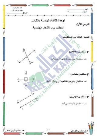 12 ‫االبتدائي‬‫السادس‬‫الصف‬‫للغات‬ ‫األزهرية‬‫الكمال‬‫معاهد‬
‫كراس‬‫ة‬‫الرٌاضٌات‬
‫األول‬ ً‫الدراس‬ ‫الفصل‬
‫التارٌخ‬:.............................................................................................‫م‬
:‫الٌوم‬.........................................................................................................
‫التارٌخ‬:......................................................................................‫هـ‬
‫ال‬‫والقٌاس‬ ‫الهندسة‬ :‫الثالثة‬ ‫وحدة‬
‫األول‬ ‫الدرس‬
‫الهندسٌة‬ ‫األشكال‬ ‫بٌن‬ ‫العالقات‬
ٌ‫المستق‬ ‫بٌن‬ ‫العالقة‬ :‫التمهٌد‬‫م‬:‫ات‬
1‫متقاطعان‬ ‫مستقٌمان‬ ):
‫ايا‬‫ك‬‫ز‬ ‫بع‬‫ر‬‫أ‬ ‫تقاطعيما‬ ‫مف‬ ‫ينتج‬ ‫مستقيماف‬ ‫ىما‬.
2‫متعامدان‬ ‫مستقٌمان‬ ):
‫تقاطعيما‬ ‫مف‬ ‫ينتج‬ ‫مستقيماف‬ ‫ىما‬.‫قائمة‬ ‫ايا‬‫ك‬‫ز‬ ‫بع‬‫ر‬‫أ‬
3):‫متوازٌان‬ ‫مستقٌمان‬
.‫ا‬‫ن‬‫أبد‬ ‫يتقاطعاف‬ ‫ال‬ ‫مستقيماف‬ ‫ىما‬
‫هـ‬
‫أ‬
‫د‬
‫حـ‬
‫ب‬
‫ع‬
‫ش‬‫ص‬
‫ل‬
‫و‬
‫ل‬
ٌ‫و‬
‫و‬
 