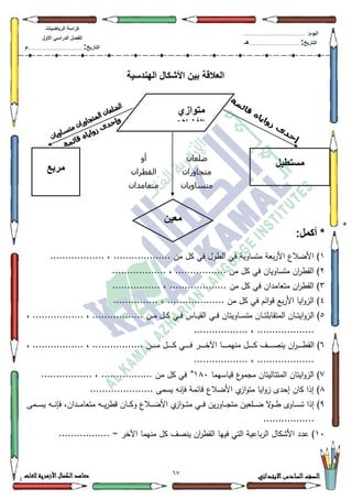 12 ‫االبتدائي‬‫السادس‬‫الصف‬‫للغات‬ ‫األزهرية‬‫الكمال‬‫معاهد‬
‫كراس‬‫ة‬‫الرٌاضٌات‬
‫األول‬ ً‫الدراس‬ ‫الفصل‬
‫التارٌخ‬:.............................................................................................‫م‬
:‫الٌوم‬.........................................................................................................
‫التارٌخ‬:......................................................................................‫هـ‬
‫اله‬ ‫األشكال‬ ‫بٌن‬ ‫العالقة‬‫ندسٌة‬
:‫أكمل‬ *
4.................. ، ................... ‫مف‬ ‫كؿ‬ ‫في‬ ‫الطكؿ‬ ‫في‬ ‫متساكية‬ ‫بعة‬‫ر‬‫األ‬ ‫األضالع‬ )
5.................. ، ................. ‫مف‬ ‫كؿ‬ ‫في‬ ‫متساكياف‬ ‫اف‬‫ر‬‫القط‬ )
6............ ، ................... ‫مف‬ ‫كؿ‬ ‫في‬ ‫متعامداف‬ ‫اف‬‫ر‬‫القط‬ )....
7............... ، ................... ‫مف‬ ‫كؿ‬ ‫في‬ ‫ائـ‬‫ك‬‫ق‬ ‫بع‬‫ر‬‫األ‬ ‫ايا‬‫ك‬‫الز‬ )
8، ................. ، ................. ‫ػف‬‫ػ‬‫ػ‬‫م‬ ‫ػؿ‬‫ػ‬‫ػ‬‫ك‬ ‫ػي‬‫ػ‬‫ػ‬‫ف‬ ‫ػاس‬‫ػ‬‫ػ‬‫ي‬‫الق‬ ‫ػي‬‫ػ‬‫ػ‬‫ف‬ ‫ػاكيتاف‬‫ػ‬‫ػ‬‫س‬‫مت‬ ‫ػاف‬‫ػ‬‫ػ‬‫ت‬‫المتقابم‬ ‫ػاف‬‫ػ‬‫ػ‬‫ت‬‫اي‬‫ك‬‫الز‬ )
.................. ، ...................
9... ‫ػف‬‫ػ‬‫ػ‬‫ػ‬‫ػ‬‫ػ‬‫ػ‬‫ػ‬‫م‬ ‫ػؿ‬‫ػ‬‫ػ‬‫ػ‬‫ػ‬‫ػ‬‫ػ‬‫ػ‬‫ك‬ ‫ػي‬‫ػ‬‫ػ‬‫ػ‬‫ػ‬‫ػ‬‫ػ‬‫ػ‬‫ف‬ ‫ػر‬‫ػ‬‫ػ‬‫ػ‬‫ػ‬‫ػ‬‫ػ‬‫ػ‬‫خ‬‫اآل‬ ‫ػا‬‫ػ‬‫ػ‬‫ػ‬‫ػ‬‫ػ‬‫ػ‬‫ػ‬‫م‬‫مني‬ ‫ػؿ‬‫ػ‬‫ػ‬‫ػ‬‫ػ‬‫ػ‬‫ػ‬‫ػ‬‫ك‬ ‫ػؼ‬‫ػ‬‫ػ‬‫ػ‬‫ػ‬‫ػ‬‫ػ‬‫ػ‬‫ص‬‫ين‬ ‫اف‬‫ر‬‫ػ‬‫ػ‬‫ػ‬‫ػ‬‫ػ‬‫ػ‬‫ػ‬‫ػ‬‫ط‬‫الق‬ )، ................. ، ..............
.................. ، ...................
:‫قياسيما‬ ‫ع‬‫مجمك‬ ‫المتتاليتاف‬ ‫ايتاف‬‫ك‬‫الز‬ )4;3‫ق‬
................. ، ................. ‫مف‬ ‫كؿ‬ ‫في‬
;..................... ‫يسمى‬ ‫فإنو‬ ‫قائمة‬ ‫األضالع‬ ‫م‬‫از‬‫ك‬‫مت‬ ‫ايا‬‫ك‬‫ز‬ ‫إحدل‬ ‫كاف‬ ‫إذا‬ )
<‫ػا‬‫ػ‬‫ػ‬‫ػ‬‫س‬‫ت‬ ‫إذا‬ )‫ػمى‬‫ػ‬‫ػ‬‫ػ‬‫س‬‫ي‬ ‫ػو‬‫ػ‬‫ػ‬‫ػ‬‫ن‬‫فإ‬ ،‫ػداف‬‫ػ‬‫ػ‬‫ػ‬‫م‬‫متعا‬ ‫ػو‬‫ػ‬‫ػ‬‫ػ‬‫ي‬‫ر‬‫قط‬ ‫ػاف‬‫ػ‬‫ػ‬‫ػ‬‫ك‬‫ك‬ ‫ػالع‬‫ػ‬‫ػ‬‫ػ‬‫ض‬‫األ‬ ‫م‬‫از‬‫ك‬‫ػ‬‫ػ‬‫ػ‬‫ػ‬‫ت‬‫م‬ ‫ػي‬‫ػ‬‫ػ‬‫ػ‬‫ف‬ ‫يف‬‫ر‬‫ػاك‬‫ػ‬‫ػ‬‫ػ‬‫ج‬‫مت‬ ‫ػمعيف‬‫ػ‬‫ػ‬‫ػ‬‫ض‬ ‫ال‬‫ك‬‫ػ‬‫ػ‬‫ػ‬‫ػ‬‫ط‬ ‫كل‬
.................
43................. = ‫اآلخر‬ ‫منيما‬ ‫كؿ‬ ‫ينصؼ‬ ‫اف‬‫ر‬‫القط‬ ‫فييا‬ ‫التي‬ ‫باعية‬‫ر‬‫ال‬ ‫األةكاؿ‬ ‫عدد‬ )
‫متوازي‬
‫األضالع‬
‫مستطٌل‬
‫معٌن‬
‫مربع‬
‫ضلعان‬
‫متجاوران‬
‫متساويان‬
‫أو‬
‫القطران‬
‫متعامدان‬
 