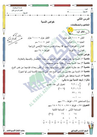 2 ‫االبتدائي‬‫السادس‬‫الصف‬‫للغات‬ ‫األزهرية‬‫الكمال‬‫معاهد‬
‫كراس‬‫ة‬‫الرٌاضٌات‬
‫األول‬ ً‫الدراس‬ ‫الفصل‬
‫التارٌخ‬:.............................................................................................‫م‬
:‫الٌوم‬.........................................................................................................
‫التارٌخ‬:......................................................................................‫هـ‬
ً‫الثان‬ ‫الدرس‬
‫النسبة‬ ‫خواص‬
:‫والمصطلحات‬ ‫المفاهٌم‬
= ‫الطف‬4333‫اـ‬‫ر‬‫ج‬ ‫كيمك‬= ‫اـ‬‫ر‬‫ج‬ ‫الكيمك‬4333‫اـ‬‫ر‬‫ج‬
= ‫الجنيو‬433‫قرش‬= ‫المتر‬433‫سـ‬
‫الفداف‬–‫اط‬‫ر‬‫القي‬–‫السيـ‬‫اعية‬‫ر‬‫الز‬ ‫اضي‬‫ر‬‫األ‬ ‫مساحة‬ ‫قياس‬ ‫كحدات‬
= ‫الفداف‬57‫اط‬‫ر‬‫قي‬= ‫اط‬‫ر‬‫القي‬57‫سيـ‬
:‫النسبة‬ ‫خواص‬
‫خاصٌة‬1:.‫نة‬‫ر‬‫المقا‬‫ك‬ ‫التبسيط‬‫ك‬ ‫االختصار‬ ‫حيث‬ ‫مف‬ ‫العادم‬ ‫الكسر‬ ‫اص‬‫ك‬‫خ‬ ‫نفس‬ ‫ليا‬ ‫النسبة‬
‫خاصٌة‬2:.‫صحيحيف‬ ‫عدديف‬ ‫يككنا‬ ‫أف‬ ‫يجب‬ ‫النسبة‬ ‫حدا‬
‫خاصٌة‬3:.‫ع‬‫النك‬ ‫نفس‬ ‫مف‬ ‫قياسيما‬ ‫كحدات‬ ‫تككف‬ ‫أف‬ ‫يجب‬ ‫بينيما‬ ‫نسبة‬ ‫لتككيف‬ ‫كميتيف‬ ‫نة‬‫ر‬‫مقا‬ ‫عند‬
‫خاصٌة‬4:]‫تمييز‬ ‫ليا‬ ‫ليس‬ ‫[النسبة‬ ‫كحدة‬ ‫لو‬ ‫ليس‬ ‫عدد‬ ‫ع‬‫النك‬ ‫نفس‬ ‫مف‬ ‫يف‬‫ر‬‫مقدا‬ ‫بيف‬ ‫النسبة‬
‫خاصٌة‬5:.‫تيب‬‫ر‬‫الت‬ ‫عمى‬ ‫تحافظ‬ ‫النسبة‬
‫مثال‬1:ً‫ٌأت‬ ‫ما‬ ‫بٌن‬ ‫النسبة‬ ‫أوجد‬ :
)‫أ‬:5.5‫م‬‫عةر‬ ‫عدد‬ ‫إلى‬ ‫تحكيؿ‬
4.9:5.5×(43)
49:55
... : ...
‫المساحتيف‬ )‫ب‬3.:8، ‫اط‬‫ر‬‫قي‬49‫سيـ‬
:‫التحوٌل‬3.:8= ‫اط‬‫ر‬‫قي‬3.:8×57=4;‫سيـ‬
‫الثانية‬ ‫المساحة‬ : ‫األكلى‬ ‫المساحة‬
4;:49÷(5)
<:;
)‫ج‬:=÷=×==
:‫أن‬ ‫تذكر‬
‫سهى‬
ٌ‫فذا‬
‫قيراط‬
3
21
1
7
3
0
1
7
3
0
1
7
0
3
0
1
7
3
 