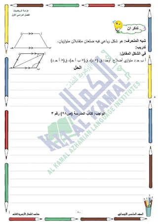 24 ‫االبتدائي‬‫السادس‬‫الصف‬‫للغات‬ ‫األزهرية‬‫الكمال‬‫معاهد‬
‫كراس‬‫ة‬‫الرٌاضٌات‬
‫األول‬ ً‫الدراس‬ ‫الفصل‬
:‫المنحرف‬ ‫شبه‬.‫ياف‬‫ز‬‫ا‬‫ك‬‫مت‬ ‫متقابالف‬ ‫ضمعاف‬ ‫فيو‬ ‫باعي‬‫ر‬ ‫ةكؿ‬ ‫ىك‬
:‫تدرٌب‬
:‫المقابل‬ ‫الشكل‬ ً‫ف‬
‫د‬ ‫ػ‬‫ح‬ ‫ب‬ ‫أ‬<( ‫ؽ‬ :‫أكجد‬ .‫أضالع‬ ‫م‬‫از‬‫ك‬‫مت‬<(‫ؽ‬ ،)‫د‬<(‫ؽ‬ ،)‫ػ‬‫ح‬ ‫أ‬ ‫ب‬)‫د‬ ‫ػ‬‫ح‬ ‫أ‬
‫الحل‬
................................................................................................................................................................................................................................................................................................................................
.................................................................................................................................................................................................................................................................................................................................
.................................................................................................................................................................................................................................................................................................................................
.................................................................................................................................................................................................................................................................................................................................
.................................................................................................................................................................................................................................................................................................................................
‫ا‬:‫الواجب‬‫(ص‬ ‫المدرسة‬ ‫كتاب‬28‫رقم‬ )3
.................................................................................................................................................................................................................................................................................................................................
.................................................................................................................................................................................................................................................................................................................................
.................................................................................................................................................................................................................................................................................................................................
................................................................................................................................................................................................................................................................................................................................
.................................................................................................................................................................................................................................................................................................................................
.................................................................................................................................................................................................................................................................................................................................
.................................................................................................................................................................................................................................................................................................................................
.................................................................................................................................................................................................................................................................................................................................
.................................................................................................................................................................................................................................................................................................................................
.................................................................................................................................................................................................................................................................................................................................
.................................................................................................................................................................................................................................................................................................................................
‫أن‬ ‫تذكر‬
‫د‬
‫حـ‬
‫أ‬
‫ب‬
144
ِ
32ِ ‫أ‬
‫ب‬‫حـ‬
‫د‬
 