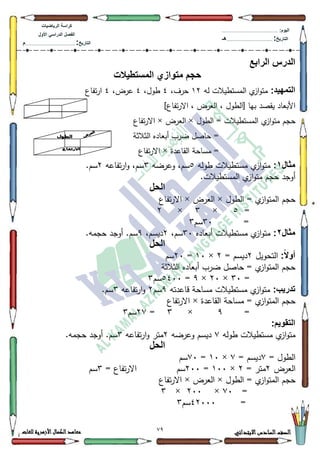 29 ‫االبتدائي‬‫السادس‬‫الصف‬‫للغات‬ ‫األزهرية‬‫الكمال‬‫معاهد‬
‫كراس‬‫ة‬‫الرٌاضٌات‬
‫األول‬ ً‫الدراس‬ ‫الفصل‬
‫التارٌخ‬:.............................................................................................‫م‬
:‫الٌوم‬.........................................................................................................
‫التارٌخ‬:......................................................................................‫هـ‬
‫الرابع‬ ‫الدرس‬
‫المستطٌالت‬ ‫متوازي‬ ‫حجم‬
:‫التمهٌد‬‫لو‬ ‫المستطيالت‬ ‫م‬‫از‬‫ك‬‫مت‬45،‫حرؼ‬7،‫طكؿ‬7،‫عرض‬7‫تفاع‬‫ر‬‫ا‬
‫[الطكؿ‬ ‫بيا‬ ‫يقصد‬ ‫األبعاد‬]‫تفاع‬‫ر‬‫اال‬ ، ‫العرض‬ ،
= ‫المستطيالت‬ ‫م‬‫از‬‫ك‬‫مت‬ ‫حجـ‬‫الطكؿ‬×‫العرض‬×‫تفاع‬‫ر‬‫اال‬
‫الثالثة‬ ‫أبعاده‬ ‫ضرب‬ ‫حاصؿ‬ =
‫القاعدة‬ ‫مساحة‬ =×‫تفاع‬‫ر‬‫اال‬
‫مثال‬1:‫طكلو‬ ‫مستطيالت‬ ‫م‬‫از‬‫ك‬‫مت‬8‫كعرضو‬ ،‫سـ‬6‫تفاعو‬‫ر‬‫ا‬‫ك‬ ،‫سـ‬5.‫سـ‬
.‫المستطيالت‬ ‫م‬‫از‬‫ك‬‫مت‬ ‫حجـ‬ ‫أكجد‬
‫الحل‬
‫ال‬ = ‫م‬‫از‬‫ك‬‫المت‬ ‫حجـ‬‫طكؿ‬×‫العرض‬×‫تفاع‬‫ر‬‫اال‬
=8×6×5
=63‫سـ‬6
‫مثال‬2:‫أبعاده‬ ‫مستطيالت‬ ‫م‬‫از‬‫ك‬‫مت‬63،‫سـ‬5،‫ديسـ‬<.‫حجمو‬ ‫أكجد‬ .‫سـ‬
‫الحل‬
:ً‫ال‬‫أو‬‫التحكيؿ‬5= ‫ديسـ‬5×43=53‫سـ‬
‫الثالثة‬ ‫أبعاده‬ ‫ضرب‬ ‫حاصؿ‬ = ‫م‬‫از‬‫ك‬‫المت‬ ‫حجـ‬
=63×53×<=8733‫سـ‬6
:‫تدرٌب‬‫قاعدتو‬ ‫مساحة‬ ‫مستطيالت‬ ‫م‬‫از‬‫ك‬‫مت‬<‫سـ‬5‫تفاعو‬‫ر‬‫ا‬‫ك‬6.‫سـ‬
‫القاعدة‬ ‫مساحة‬ = ‫م‬‫از‬‫ك‬‫المت‬ ‫حجـ‬×‫تفاع‬‫ر‬‫اال‬
=<×6=5:‫سـ‬6
:‫التقوٌم‬
‫طكلو‬ ‫مستطيالت‬ ‫م‬‫از‬‫ك‬‫مت‬:‫كعرضو‬ ‫ديسـ‬5‫تفاعو‬‫ر‬‫ا‬‫ك‬ ‫متر‬6.‫حجمو‬ ‫أكجد‬ .‫سـ‬
‫الحل‬
‫الطكؿ‬=:= ‫ديسـ‬:×43=:3‫سـ‬
‫ال‬‫عرض‬5= ‫متر‬5×433=533‫سـ‬= ‫تفاع‬‫ر‬‫اال‬6‫سـ‬
‫الطكؿ‬ = ‫م‬‫از‬‫ك‬‫المت‬ ‫حجـ‬×‫العرض‬×‫تفاع‬‫ر‬‫اال‬
=:3×533×6
=75333‫سـ‬6
 
