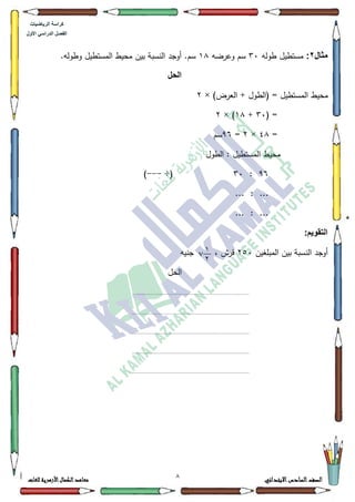 1 ‫االبتدائي‬‫السادس‬‫الصف‬‫للغات‬ ‫األزهرية‬‫الكمال‬‫معاهد‬
‫كراس‬‫ة‬‫الرٌاضٌات‬
‫األول‬ ً‫الدراس‬ ‫الفصل‬
‫مثال‬2:‫طكلو‬ ‫مستطيؿ‬63‫كعرضو‬ ‫سـ‬4;.‫كطكلو‬ ‫المستطيؿ‬ ‫محيط‬ ‫بيف‬ ‫النسبة‬ ‫أكجد‬ .‫سـ‬
‫الحل‬
‫المس‬ ‫محيط‬)‫العرض‬ + ‫(الطكؿ‬ = ‫تطيؿ‬×5
( =63+4;× )5
=7;×5=<9‫سـ‬
‫الطكؿ‬ : ‫المستطيؿ‬ ‫محيط‬
<9:63÷(---)
... : ...
... : ...
:‫التقوٌم‬
‫المبمغيف‬ ‫بيف‬ ‫النسبة‬ ‫أكجد‬583‫جنيو‬ ، ‫قرش‬
‫الحؿ‬
........................................................................................
........................................................................................
........................................................................................
........................................................................................
........................................................................................
1
72
 