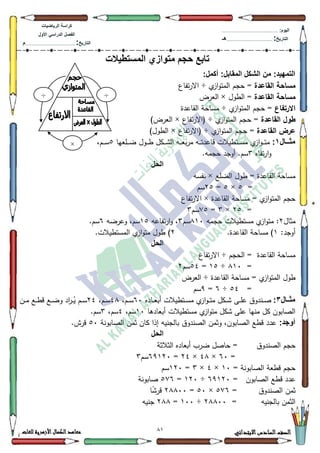 11 ‫االبتدائي‬‫السادس‬‫الصف‬‫للغات‬ ‫األزهرية‬‫الكمال‬‫معاهد‬
‫كراس‬‫ة‬‫الرٌاضٌات‬
‫األول‬ ً‫الدراس‬ ‫الفصل‬
‫التارٌخ‬:.............................................................................................‫م‬
:‫الٌوم‬.........................................................................................................
‫التارٌخ‬:......................................................................................‫هـ‬
‫المستطٌالت‬ ‫متوازي‬ ‫حجم‬ ‫تابع‬
:‫أكمل‬ :‫المقابل‬ ‫الشكل‬ ‫من‬ :‫التمهٌد‬
‫القاعدة‬ ‫مساحة‬‫م‬‫از‬‫ك‬‫المت‬ ‫حجـ‬ =÷‫تفاع‬‫ر‬‫اال‬
‫القاعدة‬ ‫مساحة‬‫الطكؿ‬ =×‫العرض‬
‫االرتفاع‬=‫م‬‫از‬‫ك‬‫المت‬ ‫حجـ‬÷‫القاعدة‬ ‫مساحة‬
‫القاعدة‬ ‫طول‬‫م‬‫از‬‫ك‬‫المت‬ ‫حجـ‬ =÷‫تفاع‬‫ر‬‫(اال‬×)‫العرض‬
‫القاعدة‬ ‫عرض‬‫م‬‫از‬‫ك‬‫المت‬ ‫حجـ‬ =÷‫(اال‬‫تفاع‬‫ر‬×)‫الطكؿ‬
‫اااال‬‫ا‬‫مث‬1:‫ػو‬‫ػ‬‫ػ‬‫ػ‬‫ت‬‫قاعد‬ ‫ػتطيالت‬‫ػ‬‫ػ‬‫ػ‬‫س‬‫م‬ ‫م‬‫از‬‫ك‬‫ػ‬‫ػ‬‫ػ‬‫ػ‬‫ت‬‫م‬‫ػمعيا‬‫ػ‬‫ػ‬‫ػ‬‫ض‬ ‫ػكؿ‬‫ػ‬‫ػ‬‫ػ‬‫ط‬ ‫ػكؿ‬‫ػ‬‫ػ‬‫ػ‬‫ة‬‫ال‬ ‫ػو‬‫ػ‬‫ػ‬‫ػ‬‫ع‬‫ب‬‫ر‬‫م‬8،‫ػـ‬‫ػ‬‫ػ‬‫ػ‬‫س‬
‫تفاه‬‫ر‬‫ا‬‫ك‬6.‫حجمو‬ ‫أكجد‬ .‫سـ‬
‫الحل‬
‫الضمع‬ ‫طكؿ‬ = ‫القاعدة‬ ‫مساحة‬×‫نفسو‬
=8×8=58‫سـ‬
‫القاعدة‬ ‫مساحة‬ = ‫م‬‫از‬‫ك‬‫المت‬ ‫حجـ‬×‫تفاع‬‫ر‬‫اال‬
=58×6=:8‫سـ‬6
‫مثاؿ‬5‫ح‬ ‫مستطيالت‬ ‫م‬‫از‬‫ك‬‫مت‬ :‫جمو‬;43‫سـ‬6‫تفاعو‬‫ر‬‫ا‬‫ك‬ ،48‫كعرضو‬ ،‫سـ‬9.‫سـ‬
:‫أكجد‬4.‫القاعدة‬ ‫مساحة‬ )5.‫المستطيالت‬ ‫م‬‫از‬‫ك‬‫مت‬ ‫طكؿ‬ )
‫الحل‬
‫القاعدة‬ ‫مساحة‬‫الحجـ‬ =÷‫تفاع‬‫ر‬‫اال‬
=;43÷48=87‫سـ‬5
‫القاعدة‬ ‫مساحة‬ = ‫م‬‫از‬‫ك‬‫المت‬ ‫طكؿ‬÷‫العرض‬
=87÷9=<‫سـ‬
‫ااال‬‫ا‬‫مث‬3:‫ع‬ ‫ػندكؽ‬‫ػ‬‫ػ‬‫ص‬‫ػاده‬‫ػ‬‫ػ‬‫ع‬‫أب‬ ‫ػتطيالت‬‫ػ‬‫ػ‬‫س‬‫م‬ ‫م‬‫از‬‫ك‬‫ػ‬‫ػ‬‫ػ‬‫ت‬‫م‬ ‫ػكؿ‬‫ػ‬‫ػ‬‫ة‬ ‫ػى‬‫ػ‬‫ػ‬‫م‬93،‫ػـ‬‫ػ‬‫ػ‬‫س‬7;،‫ػـ‬‫ػ‬‫ػ‬‫س‬57‫ػف‬‫ػ‬‫ػ‬‫م‬ ‫ػع‬‫ػ‬‫ػ‬‫ط‬‫ق‬ ‫ػع‬‫ػ‬‫ػ‬‫ض‬‫ك‬ ‫اد‬‫ر‬‫ػ‬‫ػ‬‫ػ‬ُ‫ي‬ ‫ػـ‬‫ػ‬‫ػ‬‫س‬
‫أبعادىا‬ ‫مستطيالت‬ ‫م‬‫از‬‫ك‬‫مت‬ ‫ةكؿ‬ ‫عمى‬ ‫منيا‬ ‫كؿ‬ ‫الصابكف‬43،‫سـ‬7،‫سـ‬6.‫سـ‬
:‫أوجد‬‫الصابكنة‬ ‫ثمف‬ ‫كاف‬ ‫إذا‬ ‫بالجنيو‬ ‫الصندكؽ‬ ‫كثمف‬ ،‫الصابكف‬ ‫قطع‬ ‫عدد‬83.‫قرش‬
‫الحل‬
‫الصندكؽ‬ ‫حجـ‬‫الثالثة‬ ‫أبعاده‬ ‫ضرب‬ ‫حاصؿ‬ =
=93×7;×57=9<453‫سـ‬6
= ‫الصابكنة‬ ‫قطعة‬ ‫حجـ‬43×7×6=453‫سـ‬
‫الصابكف‬ ‫قطع‬ ‫عدد‬=9<453÷453=8:9‫صابكنة‬
‫الصندكؽ‬ ‫ثمف‬=8:9×83=5;;33‫ا‬‫ن‬‫ة‬‫قر‬
‫بالجنيو‬ ‫الثمف‬=5;;33÷433=5;;‫جنيو‬
÷÷
×
 