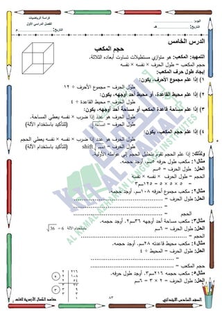 13 ‫االبتدائي‬‫السادس‬‫الصف‬‫للغات‬ ‫األزهرية‬‫الكمال‬‫معاهد‬
‫كراس‬‫ة‬‫الرٌاضٌات‬
‫األول‬ ً‫الدراس‬ ‫الفصل‬
‫التارٌخ‬:.............................................................................................‫م‬
:‫الٌوم‬.........................................................................................................
‫التارٌخ‬:......................................................................................‫هـ‬
‫الخامس‬ ‫الدرس‬
‫المكعب‬ ‫حجم‬
:‫المكعب‬ :‫التمهٌد‬‫ا‬‫ك‬‫مت‬ ‫ىك‬.‫الثالثة‬ ‫أبعاده‬ ‫تساكت‬ ‫مستطيالت‬ ‫م‬‫ز‬
‫الحرؼ‬ ‫طكؿ‬ = ‫المكعب‬ ‫حجـ‬×‫نفسو‬×‫نفسو‬
:‫المكعب‬ ‫حرف‬ ‫طول‬ ‫إٌجاد‬
1:‫يكون‬ ،‫األحرف‬ ‫ع‬‫مجمو‬ ‫عمم‬ ‫إذا‬ )
‫األحرؼ‬ ‫ع‬‫مجمك‬ = ‫الحرؼ‬ ‫طكؿ‬÷45
2:‫يكون‬ ،‫أوجهه‬ ‫أحد‬ ‫محيط‬ ‫أو‬ ،‫القاعدة‬ ‫محيط‬ ‫عمم‬ ‫إذا‬ )
‫القاعدة‬ ‫محيط‬ = ‫الحرؼ‬ ‫طكؿ‬÷7
3‫مساحة‬ ‫عمم‬ ‫إذا‬ ):‫يكون‬ ،‫أوجهه‬ ‫أحد‬ ‫مساحة‬ ‫أو‬ ‫المكعب‬ ‫قاعدة‬
‫الحرؼ‬ ‫طكؿ‬‫ىك‬‫ضرب‬ ‫إذا‬ ‫عدد‬×.‫المساحة‬ ‫يعطي‬ ‫نفسو‬
= ‫الحرؼ‬ ‫طكؿ‬‫المساحة‬(‫لمتأكيد‬)‫اآللة‬ ‫باستخداـ‬
4:‫يكون‬ ،‫المكعب‬ ‫حجم‬ ‫عمم‬ ‫إذا‬ )
‫ضرب‬ ‫إذا‬ ‫عدد‬ ‫ىك‬ ‫الحرؼ‬ ‫طكؿ‬×‫نفسو‬×‫الحجـ‬ ‫يعطي‬ ‫نفسو‬
= ‫الحرؼ‬ ‫طكؿ‬‫الحجـ‬shift(‫ل‬‫متأكي‬)‫اآللة‬ ‫باستخداـ‬ ‫د‬
:‫ولذلك‬.‫األكلية‬ ‫اممو‬‫ك‬‫ع‬ ‫إلى‬ ‫الحجـ‬ ‫بتحميؿ‬ ‫تقكـ‬ ‫الحجـ‬ ‫عمـ‬ ‫إذا‬
‫مثال‬1:‫حرفو‬ ‫طكؿ‬ ‫مكعب‬8.‫حجمو‬ ‫أكجد‬ .‫سـ‬
‫الحل‬:= ‫الحرؼ‬ ‫طكؿ‬8‫س‬‫ـ‬
‫الحرؼ‬ ‫طكؿ‬ = ‫الحجـ‬×‫نفسو‬×‫نفسو‬
=8×8×8=458‫سـ‬6
‫مثال‬2:‫أحرفو‬ ‫ع‬‫مجمك‬ ‫مكعب‬43;.‫حجمو‬ ‫أكجد‬ .‫سـ‬
‫الحل‬:‫ط‬............................................... = ‫الحرؼ‬ ‫كؿ‬
............................................... =
‫الحجـ‬............................................... =
‫مثال‬3:‫أكجيو‬ ‫أحد‬ ‫مساحة‬ ‫مكعب‬69‫سـ‬5.‫حجمو‬ ‫أكجد‬ .
‫الحل‬:‫الحرؼ‬ ‫طكؿ‬=9‫سـ‬
........................................................ = ‫الحجـ‬
‫مثال‬4:‫قاعدتو‬ ‫محيط‬ ‫مكعب‬5;.‫حجمو‬ ‫أكجد‬ .‫سـ‬
‫الحل‬:‫المحيط‬ = ‫الحرؼ‬ ‫طكؿ‬÷7
............................................ =
...................................... = ‫المكعب‬ ‫حجـ‬......
‫مثال‬5:‫حجمو‬ ‫مكعب‬549‫سـ‬6.‫حرفو‬ ‫طكؿ‬ ‫أكجد‬ .
‫الحل‬:= ‫الحرؼ‬ ‫طكؿ‬5×6=9‫سـ‬
36 = 6 ‫اآلنح‬ ‫تاستخذاو‬
7117
1417
207
723
93
33
1
3
7
 