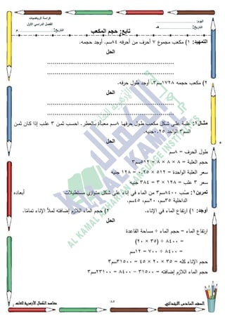 12 ‫االبتدائي‬‫السادس‬‫الصف‬‫للغات‬ ‫األزهرية‬‫الكمال‬‫معاهد‬
‫كراس‬‫ة‬‫الرٌاضٌات‬
‫األول‬ ً‫الدراس‬ ‫الفصل‬
‫التارٌخ‬:.............................................................................................‫م‬
:‫الٌوم‬.........................................................................................................
‫التارٌخ‬:......................................................................................‫هـ‬
‫المكعب‬ ‫حجم‬ :‫تابع‬
:‫التمهٌد‬4‫ع‬‫مجمك‬ ‫مكعب‬ ):‫أحرفو‬ ‫مف‬ ‫أحرؼ‬;7.‫حجمو‬ ‫أكجد‬ .‫سـ‬
‫الحل‬
..................................................................
..................................................................
5‫حجمو‬ ‫مكعب‬ )4:5;‫سـ‬6‫أكجد‬ .‫حرفو‬ ‫طكؿ‬.
‫الحل‬
..................................................................
..................................................................
‫مثااال‬1:‫ػا‬‫ػ‬‫ي‬‫حرف‬ ‫ػكؿ‬‫ػ‬‫ط‬ ‫ػب‬‫ػ‬‫ع‬‫مك‬ ‫ػكؿ‬‫ػ‬‫ة‬ ‫ػى‬‫ػ‬‫م‬‫ع‬ ‫ػة‬‫ػ‬‫ب‬‫عم‬;‫ػف‬‫ػ‬‫م‬‫ث‬ ‫ػب‬‫ػ‬‫س‬‫اح‬ .‫ػالعطر‬‫ػ‬‫ب‬ ‫ػأة‬‫ػ‬‫ب‬‫مع‬ ‫ػـ‬‫ػ‬‫س‬6‫ػف‬‫ػ‬‫م‬‫ث‬ ‫ػاف‬‫ػ‬‫ك‬ ‫إذا‬ ‫ػب‬‫ػ‬‫م‬‫ع‬
‫السـ‬6‫احد‬‫ك‬‫ال‬3.58.‫جنيو‬
‫الحل‬
= ‫الحرؼ‬ ‫طكؿ‬;‫سـ‬
= ‫العمبة‬ ‫حجـ‬;×;×;=845‫سـ‬6
= ‫احدة‬‫ك‬‫ال‬ ‫العمبة‬ ‫سعر‬845×3.58=45;‫جنيو‬
‫سعر‬6= ‫عمب‬45;×6=6;7‫جنيو‬
‫تمرٌن‬1:‫ب‬ُ‫ص‬;733‫سـ‬6‫ػتطيالت‬‫س‬‫م‬ ‫م‬‫از‬‫ك‬‫ػ‬‫ت‬‫م‬ ‫ػكؿ‬‫ة‬ ‫عمى‬ ‫إناء‬ ‫في‬ ‫الماء‬ ‫مف‬‫ػاده‬‫ع‬‫أب‬
‫الداخمية‬68،‫سـ‬53،‫سـ‬78.‫سـ‬
:‫أوجد‬4‫اإل‬ ‫في‬ ‫الماء‬ ‫تفاع‬‫ر‬‫ا‬ ).‫ناء‬5.‫ا‬‫ن‬‫تمام‬ ‫اإلناء‬ ‫لمأل‬ ‫إضافتو‬ ‫الالزـ‬ ‫الماء‬ ‫حجـ‬ )
‫الحل‬
‫الماء‬ ‫حجـ‬ = ‫الماء‬ ‫تفاع‬‫ر‬‫ا‬÷‫القاعدة‬ ‫مساحة‬
=;733( ÷68×53)
=;733÷:33=45‫سـ‬
= ‫كمو‬ ‫اإلناء‬ ‫حجـ‬68×53×78=64833‫سـ‬6
= ‫إضافتو‬ ‫الالزـ‬ ‫الماء‬ ‫حجـ‬64833-;733=56433‫سـ‬6
 
