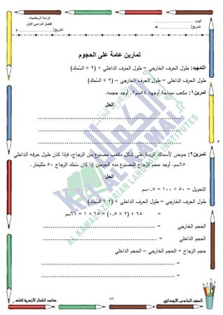 12 ‫االبتدائي‬‫السادس‬‫الصف‬‫للغات‬ ‫األزهرية‬‫الكمال‬‫معاهد‬
‫كراس‬‫ة‬‫الرٌاضٌات‬
‫األول‬ ً‫الدراس‬ ‫الفصل‬
‫التارٌخ‬:.............................................................................................‫م‬
:‫الٌوم‬.........................................................................................................
‫التارٌخ‬:......................................................................................‫هـ‬
‫الحجوم‬ ‫على‬ ‫عامة‬ ‫تمارٌن‬
:‫التمهٌد‬( + ‫الداخمي‬ ‫الحرؼ‬ ‫طكؿ‬ = ‫جي‬‫الخار‬ ‫الحرؼ‬ ‫طكؿ‬5×)‫مؾ‬ُ‫الس‬
‫جي‬‫الخار‬ ‫الحرؼ‬ ‫طكؿ‬ = ‫الداخمي‬ ‫الحرؼ‬ ‫طكؿ‬–(5×)‫مؾ‬ُ‫الس‬
‫تمرٌن‬1:‫أكجيو‬ ‫مساحة‬ ‫مكعب‬87‫سـ‬5.‫حجمو‬ ‫أكجد‬ .
‫الحل‬
...........................................................................
...........................................................................
...........................................................................
‫ارٌن‬‫ا‬‫تم‬2:‫ػداخمي‬‫ػ‬‫ل‬‫ا‬ ‫ػو‬‫ػ‬‫ف‬‫حر‬ ‫ػكؿ‬‫ػ‬‫ط‬ ‫ػاف‬‫ػ‬‫ك‬ ‫ػإذا‬‫ػ‬‫ف‬ ،‫ػاج‬‫ػ‬‫ج‬‫الز‬ ‫ػف‬‫ػ‬‫م‬ ‫ع‬‫ػنك‬‫ػ‬‫ص‬‫م‬ ‫ػب‬‫ػ‬‫ع‬‫مك‬ ‫ػكؿ‬‫ػ‬‫ة‬ ‫ػى‬‫ػ‬‫م‬‫ع‬ ‫ػة‬‫ػ‬‫ن‬‫ي‬‫ز‬‫ال‬ ‫ػماؾ‬‫ػ‬‫س‬‫أل‬ ‫ػكض‬‫ػ‬‫ح‬
98‫حج‬ ‫أكجد‬ .‫سـ‬‫الزجاج‬ ‫مؾ‬ُ‫س‬ ‫كاف‬ ‫إذا‬ ‫الحكض‬ ‫منو‬ ‫ع‬‫المصنك‬ ‫الزجاج‬ ‫ـ‬83.‫ممميمتر‬
‫الحل‬
= ‫التحكيؿ‬83÷433=3.8‫سـ‬
( + ‫الداخمي‬ ‫الحرؼ‬ ‫طكؿ‬ = ‫جي‬‫الخار‬ ‫الحرؼ‬ ‫طكؿ‬5×)‫مؾ‬ُ‫الس‬
=98( +5×3.8= )98+4=99‫سـ‬
‫جي‬‫الخار‬ ‫الحجـ‬.......................................... =.................
‫الداخمي‬ ‫الحجـ‬............................................................ =
‫جي‬‫الخار‬ ‫الحجـ‬ = ‫الزجاج‬ ‫حجـ‬–‫الداخمي‬ ‫الحجـ‬
...................................................................... =
........................ =..............................................
 