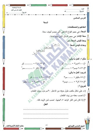 19 ‫االبتدائي‬‫السادس‬‫الصف‬‫للغات‬ ‫األزهرية‬‫الكمال‬‫معاهد‬
‫كراس‬‫ة‬‫الرٌاضٌات‬
‫األول‬ ً‫الدراس‬ ‫الفصل‬
‫التارٌخ‬:.............................................................................................‫م‬
:‫الٌوم‬.........................................................................................................
‫التارٌخ‬:......................................................................................‫هـ‬
‫السادس‬ ‫الدرس‬
‫السعة‬
:‫والمصطلحات‬ ‫المفاهٌم‬
:‫السعة‬.‫سعة‬ ‫أجكؼ‬ ‫مجسـ‬ ‫ألم‬ ‫الداخمي‬ ‫اغ‬‫ر‬‫الف‬ ‫حجـ‬ ‫ىي‬
:‫اإلناء‬ ‫سعة‬.‫ا‬‫ن‬‫تمام‬ ‫يممؤه‬ ‫الذم‬ ‫السائؿ‬ ‫حجـ‬ ‫ىي‬
:‫السعة‬ ‫قٌاس‬ ‫وحدة‬‫المتر‬
‫السعة‬ ‫قٌاس‬ ‫وحدات‬
‫مثال‬1:ً‫ٌأت‬ ‫ما‬ ‫أكمل‬ :
4)8933‫سـ‬6‫لتر‬ ......... =5)3.56‫ـ‬6......... =‫لتر‬ .
6)<.85‫ديسـ‬6‫لتر‬ ....... =7)7.96‫..........سـ‬ = ‫لتر‬6
:ً‫ٌأت‬ ‫ما‬ ‫أكمل‬ :‫تدرٌب‬
4)88‫ممم‬‫سـ‬ ...... =‫يتر‬65)3.99‫ـ‬6‫لتر‬ ....... =
6)6.58‫ـ‬6‫ديسـ‬ ...... =67)8:33‫مـ‬6‫ممميتر‬ .... =
‫تمرٌن‬1:
‫الداخؿ‬ ‫مف‬ ‫حرفو‬ ‫طكؿ‬ ‫مكعب‬ ‫ةكؿ‬ ‫عمى‬ ‫إناء‬63‫ال‬ ‫يت‬‫ز‬‫ب‬ ‫مؿء‬ ‫سـ‬.‫طعاـ‬
4.‫الطعاـ‬ ‫يت‬‫ز‬ ‫مف‬ ‫سعتو‬ ‫احسب‬ )
5‫احد‬‫ك‬‫ال‬ ‫المتر‬ ‫ثمف‬ ‫كاف‬ ‫إذا‬ )<.8.‫كمو‬ ‫يت‬‫ز‬‫ال‬ ‫ثمف‬ ‫احسب‬ .‫ا‬‫ن‬‫جنيي‬
‫الحل‬
.........................................................
.........................................................
.........................................................
‫و‬3
‫يتر‬ =3
‫يى‬3
‫ديسى‬3
)‫(نتر‬
‫سى‬3
)‫(يههيتر‬
 