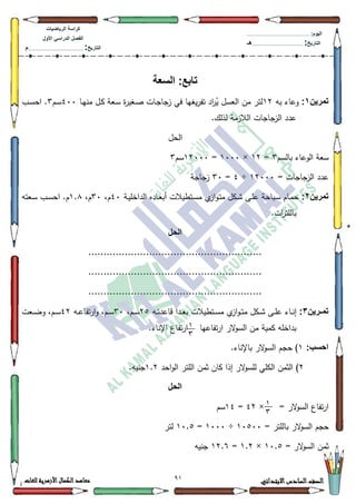 91 ‫االبتدائي‬‫السادس‬‫الصف‬‫للغات‬ ‫األزهرية‬‫الكمال‬‫معاهد‬
‫كراس‬‫ة‬‫الرٌاضٌات‬
‫األول‬ ً‫الدراس‬ ‫الفصل‬
‫التارٌخ‬:.............................................................................................‫م‬
:‫الٌوم‬.........................................................................................................
‫التارٌخ‬:......................................................................................‫هـ‬
‫السعة‬ :‫تابع‬
‫تمرٌن‬1:‫بو‬ ‫كعاء‬45‫ػا‬‫ي‬‫من‬ ‫ػؿ‬‫ك‬ ‫ػعة‬‫س‬ ‫ة‬‫ر‬‫ػغي‬‫ص‬ ‫ػات‬‫ج‬‫زجا‬ ‫في‬ ‫يغيا‬‫ر‬‫تف‬ ‫اد‬‫ر‬ُ‫ي‬ ‫العسؿ‬ ‫مف‬ ‫لتر‬733‫ػـ‬‫س‬6‫ػب‬‫س‬‫اح‬ .
.‫لذلؾ‬ ‫الالزمة‬ ‫الزجاجات‬ ‫عدد‬
‫الحؿ‬
‫بالسـ‬ ‫الكعاء‬ ‫سعة‬6=45×4333=45333‫سـ‬6
= ‫الزجاجات‬ ‫عدد‬45333÷7=63‫زجاجة‬
‫تمرٌن‬2:‫ػ‬‫ي‬‫الداخم‬ ‫ػاده‬‫ع‬‫أب‬ ‫ػتطيالت‬‫س‬‫م‬ ‫م‬‫از‬‫ك‬‫ػ‬‫ت‬‫م‬ ‫ػكؿ‬‫ة‬ ‫ػى‬‫م‬‫ع‬ ‫ػباحة‬‫س‬ ‫ػاـ‬‫م‬‫ح‬‫ة‬73،‫ـ‬63،‫ـ‬4.;‫ػعتو‬‫س‬ ‫ػب‬‫س‬‫اح‬ .‫ـ‬
.‫ات‬‫ر‬‫بالمت‬
‫الحل‬
.........................................................
.........................................................
.........................................................
‫ارٌن‬‫ا‬‫تم‬3:‫ػتطيالت‬‫ػ‬‫س‬‫م‬ ‫م‬‫از‬‫ك‬‫ػ‬‫ػ‬‫ت‬‫م‬ ‫ػكؿ‬‫ػ‬‫ة‬ ‫ػى‬‫ػ‬‫م‬‫ع‬ ‫ػاء‬‫ػ‬‫ن‬‫إ‬‫ػو‬‫ػ‬‫ت‬‫قاعد‬ ‫ػدا‬‫ػ‬‫ع‬‫ب‬58،‫ػـ‬‫ػ‬‫س‬63‫ػو‬‫ػ‬‫ع‬‫تفا‬‫ر‬‫ا‬‫ك‬ ،‫ػـ‬‫ػ‬‫س‬75‫ػعت‬‫ػ‬‫ض‬‫ك‬ ،‫ػـ‬‫ػ‬‫س‬
‫تفاعيا‬‫ر‬‫ا‬ ‫الر‬‫ك‬‫الس‬ ‫مف‬ ‫كمية‬ ‫بداخمو‬.‫اإلناء‬ ‫تفاع‬‫ر‬‫ا‬
:‫احسب‬4.‫باإلناء‬ ‫الر‬‫ك‬‫الس‬ ‫حجـ‬ )
5‫احد‬‫ك‬‫ال‬ ‫المتر‬ ‫ثمف‬ ‫كاف‬ ‫إذا‬ ‫الر‬‫ك‬‫لمس‬ ‫الكمي‬ ‫الثمف‬ )4.5.‫جنيو‬
‫الحل‬
= ‫الر‬‫ك‬‫الس‬ ‫تفاع‬‫ر‬‫ا‬×75=47‫سـ‬
‫الر‬‫ك‬‫الس‬ ‫حجـ‬= ‫بالمتر‬43833÷4333=43.8‫لتر‬
= ‫الر‬‫ك‬‫الس‬ ‫ثمف‬43.8×4.5=45.9‫جنيو‬
1
3
1
3
 