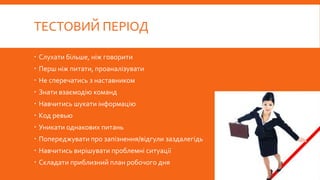 ТЕСТОВИЙ ПЕРІОД
 Слухати більше, ніж говорити
 Перш ніж питати, проаналізувати
 Не сперечатись з наставником
 Знати взаємодію команд
 Навчитись шукати інформацію
 Код ревью
 Уникати однакових питань
 Попереджувати про запізнення/відгули заздалегідь
 Навчитись вирішувати проблемні ситуації
 Складати приблизний план робочого дня
 