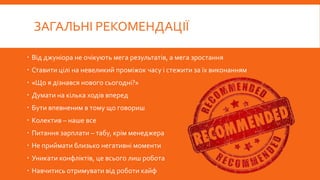 ЗАГАЛЬНІ РЕКОМЕНДАЦІЇ
 Від джуніора не очікують мега результатів, а мега зростання
 Ставити цілі на невеликий проміжок часу і стежити за їх виконанням
 «Що я дізнався нового сьогодні?»
 Думати на кілька ходів вперед
 Бути впевненим в тому що говориш
 Колектив – наше все
 Питання зарплати – табу, крім менеджера
 Не приймати близько негативні моменти
 Уникати конфліктів, це всього лиш робота
 Навчитись отримувати від роботи кайф
 