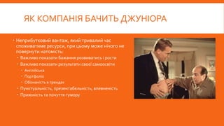 ЯК КОМПАНІЯ БАЧИТЬ ДЖУНІОРА
 Неприбутковий вантаж, який тривалий час
споживатиме ресурси, при цьому може нічого не
повернути натомість:
 Важливо показати бажання розвиватись і рости
 Важливо показати результати своєї самоосвіти
 Англійська
 Портфоліо
 Обізнаність в трендах
 Пунктуальність, презентабельність, впевненість
 Приязність та почуття гумору
 
