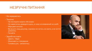 НЕЗРУЧНІ ПИТАННЯ
 Не нервуватись
 Технічні
 Не поспішати казати «Не знаю»
 Не намагатись доводити щось, в чому не впевнений на 100%
 Міркувати вголос
 Ви всього лиш джуніор, соромно не чогось не знати, а не хотіти
дізнатись
 Питайте
 Заробітна плата
 Дають – бери
 Можливість стажування
 Головна ціль - зачепитись
 