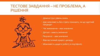 ТЕСТОВЕ ЗАВДАННЯ – НЕ ПРОБЛЕМА, А
РІШЕННЯ
 Демонструє рівень знань
 Дає можливість без стресу показати, на що здатний
кандидат
 Час виконання – має значення
 Деталі – мають значення
 Результат – має значення
 Фантастичний приріст досвіду
 Можливість додати роботу в портфоліо
 